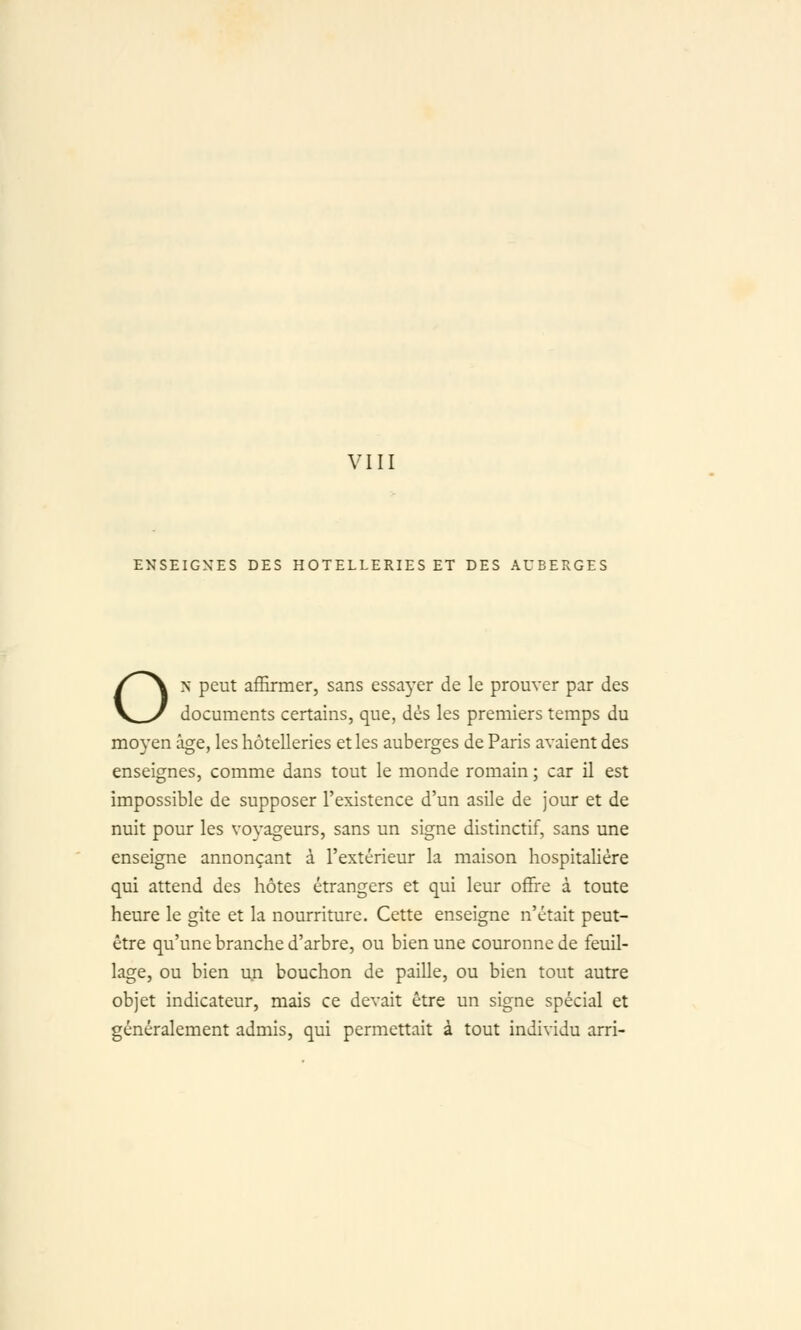 ENSEIGNES DES HOTELLERIES ET DES AUBERGES ON peut affirmer, sans essayer de le prouver par des documents certains, que, dés les premiers temps du moyen âge, les hôtelleries et les auberges de Paris avaient des enseignes, comme dans tout le monde romain ; car il est impossible de supposer l'existence d'un asile de jour et de nuit pour les voyageurs, sans un signe distinctif, sans une enseigne annonçant à l'extérieur la maison hospitalière qui attend des hôtes étrangers et qui leur offre à toute heure le gîte et la nourriture. Cette enseigne n'était peut- être qu'une branche d'arbre, ou bien une couronne de feuil- lage, ou bien ua bouchon de paille, ou bien tout autre objet indicateur, mais ce devait être un signe spécial et généralement admis, qui permettait à tout individu arri-