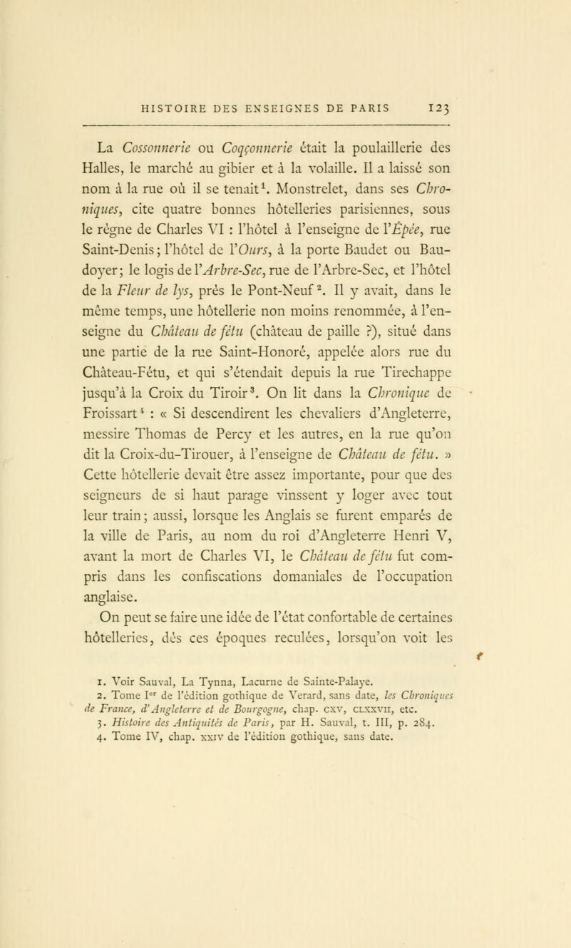 La Cossonneric ou Coqçonnerie était la poulaillerie des Halles, le marché au gibier et à la volaille. Il a laissé son nom à la rue où il se tenait ^ Monstrelet, dans ses Chro- niques, cite quatre bonnes hôtelleries parisiennes, sous le règne de Charles VI : l'hôtel à l'enseigne de VÉpêe, rue Saint-Denis ; l'hôtel de ÏOiirs, à la porte Baudet ou Bau- doyer; le logis de l'^r^r^-^'^c, rue de l'Arbre-Sec, et l'hôtel de la Fleur de lys, près le Pont-Neuf ^. Il y avait, dans le même temps, une hôtellerie non moins renommée, à l'en- seigne du Château de fétu (château de paille ?), situé dans une partie de la rue Saint-Honoré, appelée alors rue du Château-Fétu, et qui s'étendait depuis la rue Tirechappe jusqu'à la Croix du Tiroir'. On lit dans la Chronique de Froissart ' : « Si descendirent les chevaliers d'Angleterre, messire Thomas de Percy et les autres, en la rue qu'on dit la Croix-du-Tirouer, à l'enseigne de Château de fétu. » Cette hôtellerie devait être assez importante, pour que des seigneurs de si haut parage vinssent y loger avec tout leur train ; aussi, lorsque les Anglais se furent emparés de la ville de Paris, au nom du roi d'Angleterre Henri V, avant la mort de Charles VI, le Château de fétu fat com- pris dans les confiscations domaniales de l'occupation anglaise. On peut se faire une idée de l'état confortable de certaines hôtelleries, dès ces époques reculées, lorsqu'on voit les 1. Voir Sauvai, La Tynna, Lacurne de Sainte-Palaye. 2. Tome P' de l'édition gothique de Verard, sans date, ks Chroniques de France, d'Angleterre et de Bourgogne, chap. cxv, clxxvii, etc. 3. Histoire des Antiquités de Paris, par H. Sauvai, t. III, p. 284. 4. Tome IV, chap. xxiv de l'édition gothique, sans date.