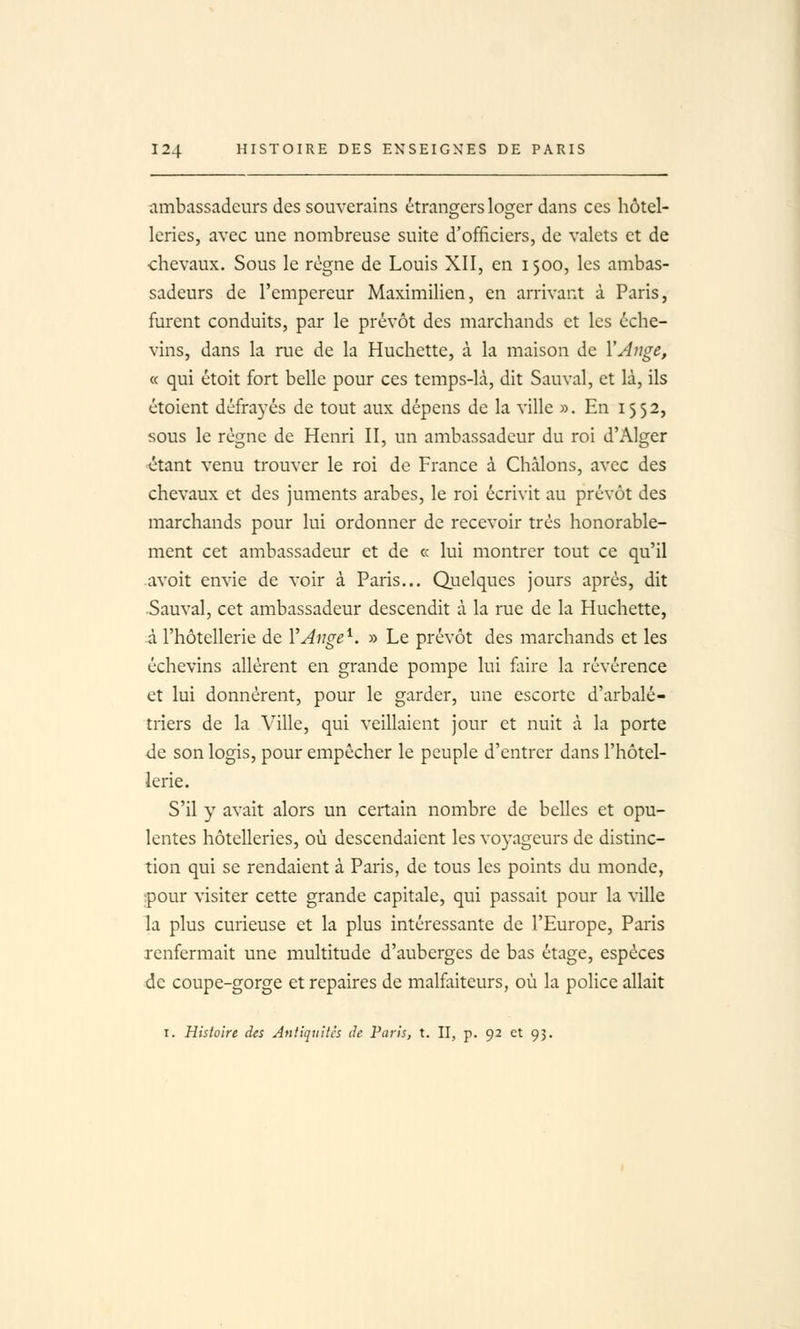 ambassadeurs des souverains étrangers loç^er dans ces hôtel- leries, avec une nombreuse suite d'officiers, de valets et de chevaux. Sous le règne de Louis XII, en 1500, les ambas- sadeurs de l'empereur Maximilicn, en arrivant à Paris, furent conduits, par le prévôt des marchands et les éche- vins, dans la rue de la Huchette, à la maison de VAnge, « qui étoit fort belle pour ces temps-là, dit Sauvai, et là, ils étoient défrayés de tout aux dépens de la ville ». En 1552, sous le régne de Henri II, un ambassadeur du roi d'Alger étant venu trouver le roi de France à Chàlons, avec des chevaux et des juments arabes, le roi écrivit au prévôt des marchands pour lui ordonner de recevoir très honorable- ment cet ambassadeur et de « lui montrer tout ce qu'il avoit envie de voir à Paris... Quelques jours après, dit Sauvai, cet ambassadeur descendit à la rue de la Huchette, à l'hôtellerie de VAnge^. » Le prévôt des marchands et les échevins allèrent en grande pompe lui faire la révérence et lui donnèrent, pour le garder, une escorte d'arbalé- triers de la Ville, qui veillaient jour et nuit à la porte de son logis, pour empêcher le peuple d'entrer dans l'hôtel- lerie. S'il y avait alors un certain nombre de belles et opu- lentes hôtelleries, où descendaient les voyageurs de distinc- tion qui se rendaient à Paris, de tous les points du monde, :pour visiter cette grande capitale, qui passait pour la ville la plus curieuse et la plus intéressante de l'Europe, Paris renfermait une multitude d'auberges de bas étage, espèces de coupe-gorge et repaires de malflxiteurs, où la police allait I. Histoire des Antiquités de Paris, t. II, p. 92 et 95.