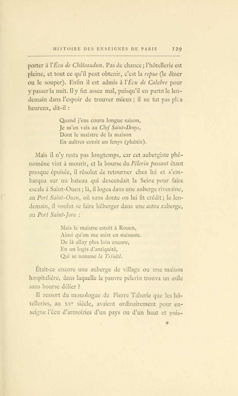 porter à VËcii de Chàtcaudiin. Pas de chance; l'hôtellerie est pleine, et tout ce qu'il peut obtenir, c'est la repue (le dîner ou le souper). Enfin il est admis à YÊcu de Calahre pour y passer la nuit. Il y fut assez mal, puisqu'il en partit le len- demain dans l'espoir de trouver mieux ; il ne fut pas plus heureux, dit-il : Quand j'eus couru longue saison, Je m'en vais au Chef Saîiit-Denys, Dont le maistre de la maison En aultres estoit un fenys (phénix). Mais il n'y resta pas longtemps, car cet aubergiste phé- nomène vint à mourir, et la bourse du Pèlerin passant étant presque épuisée, il résolut de retourner chez lui et s'em- barqua sur un bateau qui descendait la Seine pour faire escale à Saint-Ouen ; là, il logea dans une auberge riveraine, au Port Saint-Ouen, où sans doute on lui fit crédit; le len- demain, il voulut se faire héberger dans une autre auberge, au Port Saint-Jore : Mais le maistre estoit à Rouen, Ainsi qu'on me mist en mémore. De là allay plus loin encore, En un logis d'antiquité, Qui se nomme la Trinité. Était-ce encore une auberge de village ou une maison hospitalière, dans laquelle le pauvre pèlerin trouva un asile sans bourse délier ? Il ressort du monologue de Pierre Taherie que les hô- telleries, au xv^ siècle, avaient ordinairement pour en- seigne l'écu d'armoiries d'un pays ou d'un haut et puis- 9