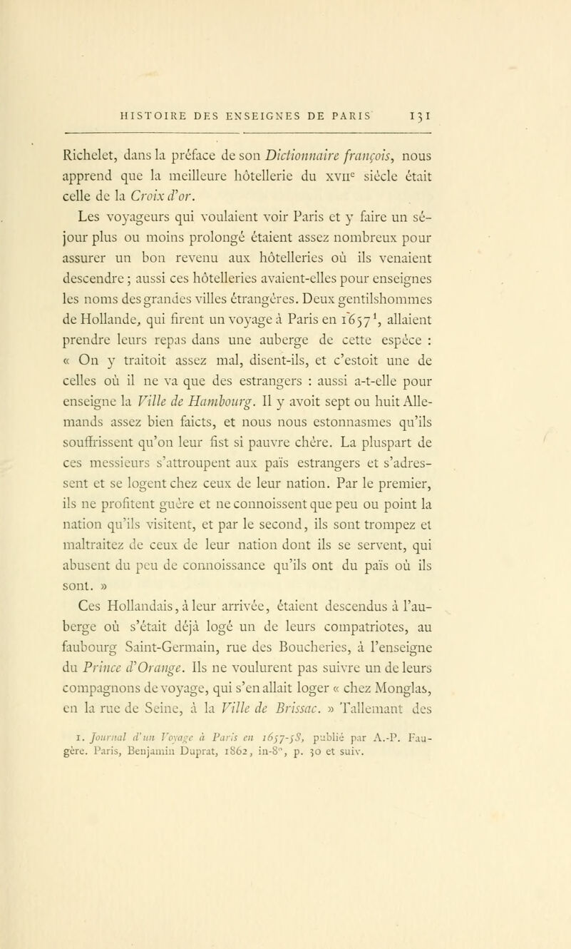 Richelet, dans la préface de son Dictionnaire français, nous apprend que la meilleure hôtellerie du xvii^ siècle était celle de la Croix d'or. Les voyageurs qui voulaient voir Paris et y foire un sé- jour plus ou moins prolongé étaient assez nombreux pour assurer un bon revenu aux hôtelleries où ils venaient descendre ; aussi ces hôtelleries avaient-elles pour enseignes les noms des grandes villes étrangères. Deux gentilshommes de Hollande, qui firent un voyage à Paris en 1657 \ allaient prendre leurs repas dans une auberge de cette espèce : « On y traitoit assez mal, disent-ils, et c'estoit une de celles où il ne va que des estrangers : aussi a-t-elle pour enseigne la Ville de Hambourg. 11 y avoit sept ou huit Alle- mands assez bien faicts, et nous nous estonnasmes qu'ils souffrissent qu'on leur fist si pauvre chère. La pluspart de ces messieurs s'attroupent aux païs estrangers et s'adres- sent et se logent chez ceux de leur nation. Par le premier, ils ne profitent guère et ne connoissent que peu ou point la nation qu'ils visitent, et par le second, ils sont trompez et maltraitez de ceux de leur nation dont ils se servent, qui abusent du peu de connoissance qu'ils ont du païs où ils sont. » Ces Hollandais, à leur arrivée, étaient descendus à l'au- berge où s'était déjà logé un de leurs compatriotes, au faubourg Saint-Germain, rue des Boucheries, à l'enseigne du Prince d'Orange. Ils ne voulurent pas suivre un de leurs compagnons de voyage, qui s'en allait loger « chez Monglas, en la rue de Seine, à la Ville de Brissac. » Tallemant des I. Journal d'un Vomi^e à Paris en i6^j-^S, pLiblié par A.-P. Fau- gèrc. Paris, Benjamin Duprat, 1S62, in-8, p. 50 et suiv.