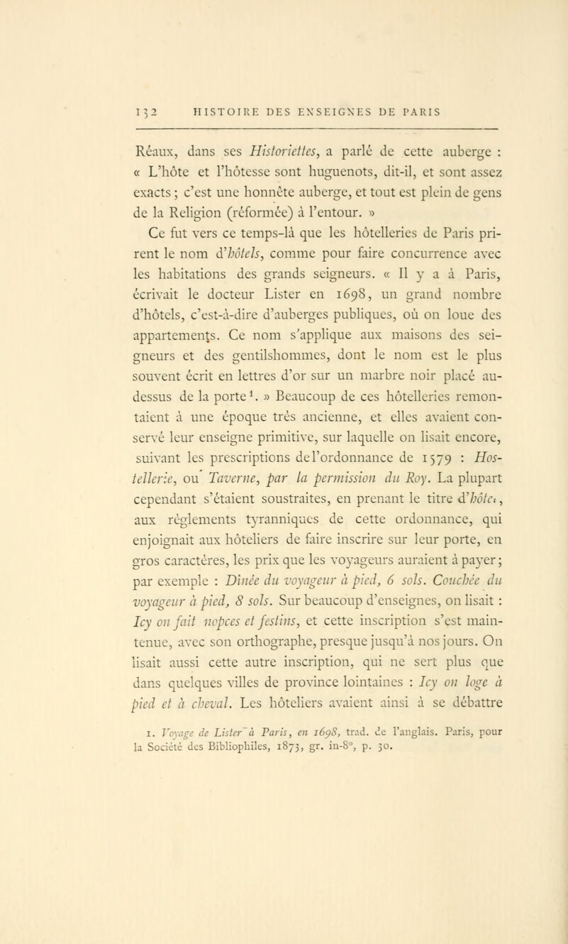 Réaux, dans ses Historiettes, a parlé de cette auberge : « L'hôte et l'hôtesse sont huguenots, dit-il, et sont assez exacts ; c'est une honnête auberge, et tout est plein de gens de la Religion (réformée) à l'entour. >> Ce fut vers ce temps-là que les hôtelleries de Paris pri- rent le nom àlwtcls, comme pour faire concurrence avec les habitations des grands seigneurs. « Il y a à Paris, écrivait le docteur Lister en 1698, un grand nombre d'hôtels, c'est-à-dire d'auberges publiques, où on loue des appartements. Ce nom s'applique aux maisons des sei- gneurs et des gentilshommes, dont le nom est le plus souvent écrit en lettres d'or sur un marbre noir placé au- dessus de la porte ^. » Beaucoup de ces hôtelleries remon- taient à une époque très ancienne, et elles avaient con- servé leur enseigne primitive, sur laquelle on lisait encore, suivant les prescriptions del'ordonnance de 1579 : Hos- tellerie, ou Taverne, par la permission du Roy. La plupart cependant s'étaient soustraites, en prenant le titre dlwtct, aux règlements tyranniques de cette ordonnance, qui enjoignait aux hôteliers de faire inscrire sur leur porte, en gros caractères, les prix que les voyageurs auraient à payer ; par exemple : Dînée du voyageur à pied, 6 sols. Couchée du voyageur à pied, 8 sols. Sur beaucoup d'enseignes, on lisait : Icy on fait nopces et festins, et cette inscription s'est main- tenue, avec son orthographe, presque jusqu'à nos jours. On lisait aussi cette autre inscription, qui ne sert plus que dans quelques villes de province lointaines : Icy on loge à pied et à cheval. Les hôteliers avaient ainsi à se débattre I. Voyage de Lister' à Paris, en i6ç)S, trsd. de l'angLiis. Paris, pour la Société des Bibliophiles, 1873, gr. in-8°, p. 30.