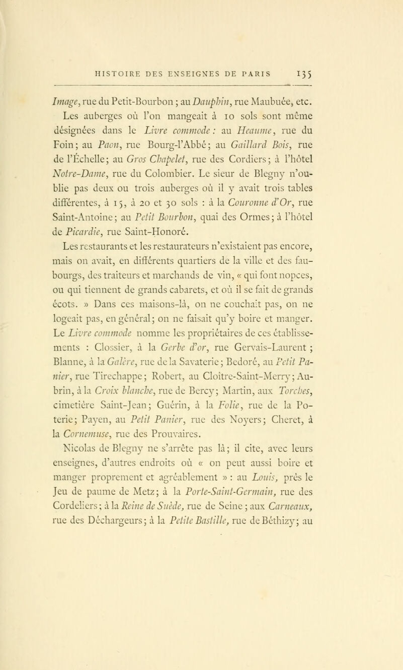 Image, rue du Petit-Bourbon ; au Dauphin, rue Maubuée, etc. Les auberges où l'on mangeait à lo sols sont même désignées dans le Livre commode: au Heaume, rue du Foin; au Paon, rue Bourg-l'Abbé; au Gaillard Bois, rue de l'Échelle; au Gros Chapelet, rue des Cordiers; à l'hôtel Notre-Dame, rue du Colombier. Le sieur de Blegny n'ou- blie pas deux ou trois auberges où il y avait trois tables différentes, à 15, à 20 et 30 sols : à la Couronne d'Or, rue Saint-Antoine; au Petit Bourbon, quai des Ormes; à l'hôtel de Picardie, rue Saint-Honoré. Les restaurants et les restaurateurs n'existaient pas encore, mais on avait, en différents quartiers de la ville et des fau- bourgs, des traiteurs et marchands de vin, « qui fontnopces, ou qui tiennent de grands cabarets, et où il se fait de grands écots. » Dans ces maisons-là, on ne couchait pas, on ne logeait pas, en général; on ne faisait qu'y boire et manger. Le Livre commode nomme les propriétaires de ces établisse- ments : Clossier, à la Gerbe d'or, rue Gervais-Laurcnt ; Blanne, à la Galère, rue delà Savaterie; Bedoré, au Petit Pa- nier, rue Tircchappe ; Robert, au Cloître-Saint-Merr}- ; Au- brin, à la Croix blanche, rue de Bercy; Martin, aux Torches, cimetière Saint-Jean; Guérin, à la Folie, rue de la Po- terie; Pa3'en, au Petit Panier, rue des Noyers; Cheret, à la Cornemuse, rue des Prouvaires. Nicolas de Blegny ne s'arrête pas là; il cite, avec leurs enseignes, d'autres endroits où « on peut aussi boire et manger proprement et agréablement » : au Louis, près le Jeu de paume de Metz; à la Porte-Saint-Germain, rue des Cordeliers ; à la Reine de Suède, rue de Seine ; aux Carneaux, rue des Déchargeurs; à la Petite Bastille, rue deBéthizy; au