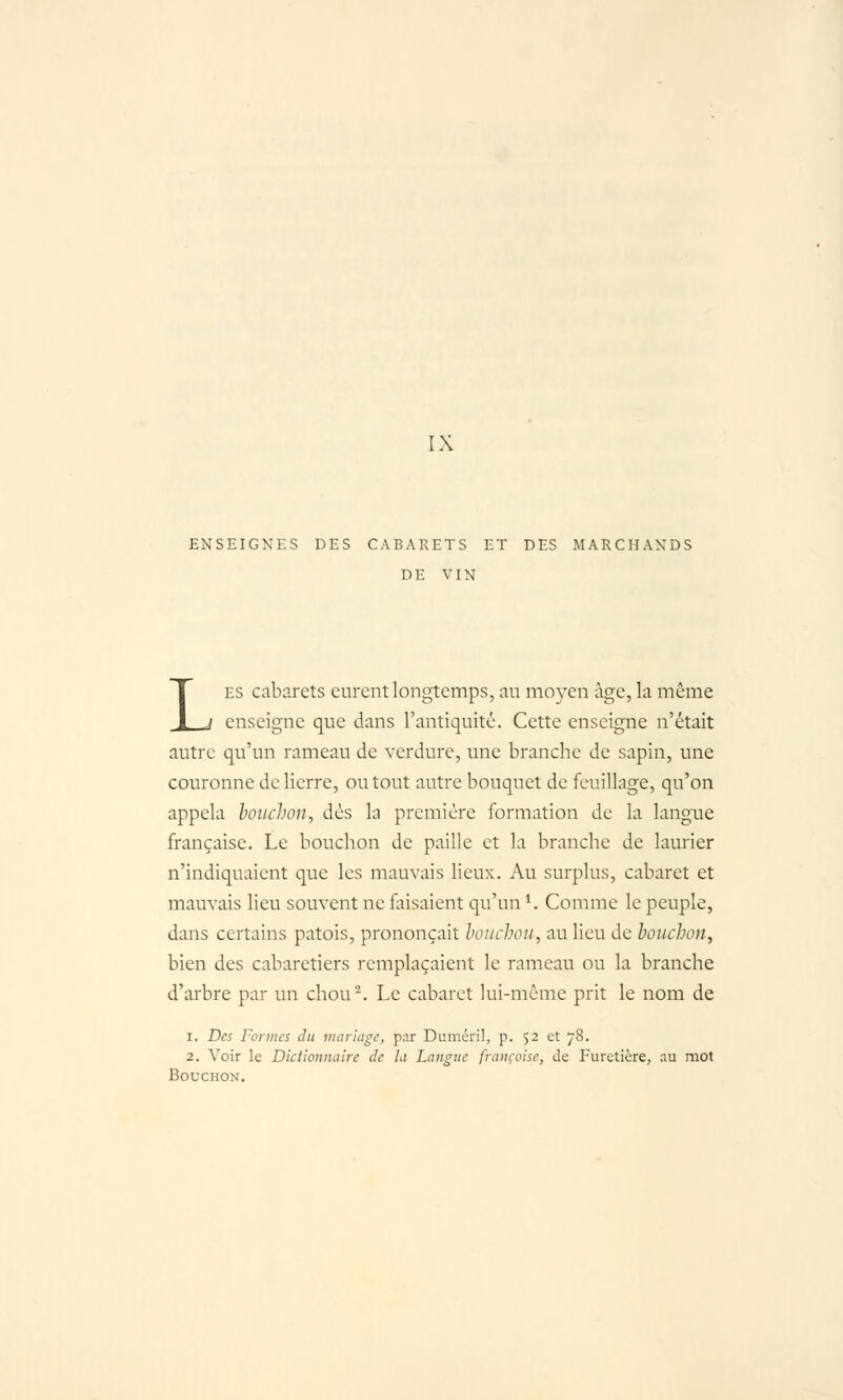 IX ENSEIGNES DES CABARETS ET DES MARCHANDS DE VIN LES cabarets eurent longtemps, au moyen âge, la même enseigne que dans l'antiquité. Cette enseigne n'était autre qu'un rameau de verdure, une branche de sapin, une couronne de lierre, ou tout autre bouquet de feuillage, qu'on appela bouchon, dés la première formation de la langue française. Le bouchon de paille et la branche de laurier n'indiquaient que les mauvais lieux. Au surplus, cabaret et mauvais lieu souvent ne faisaient qu'un ^. Comme le peuple, dans certains patois, prononçait bouchon, au lieu de bonchon, bien des cabaretiers remplaçaient le rameau ou la branche d'arbre par un chou'^ Le cabaret lui-même prit le nom de 1. Des Fonncs du mariage, par Duméril, p. 52 et 78. 2. Voir le Dictionnaire de la Langue française, de Furetière, au mot Bouchon.