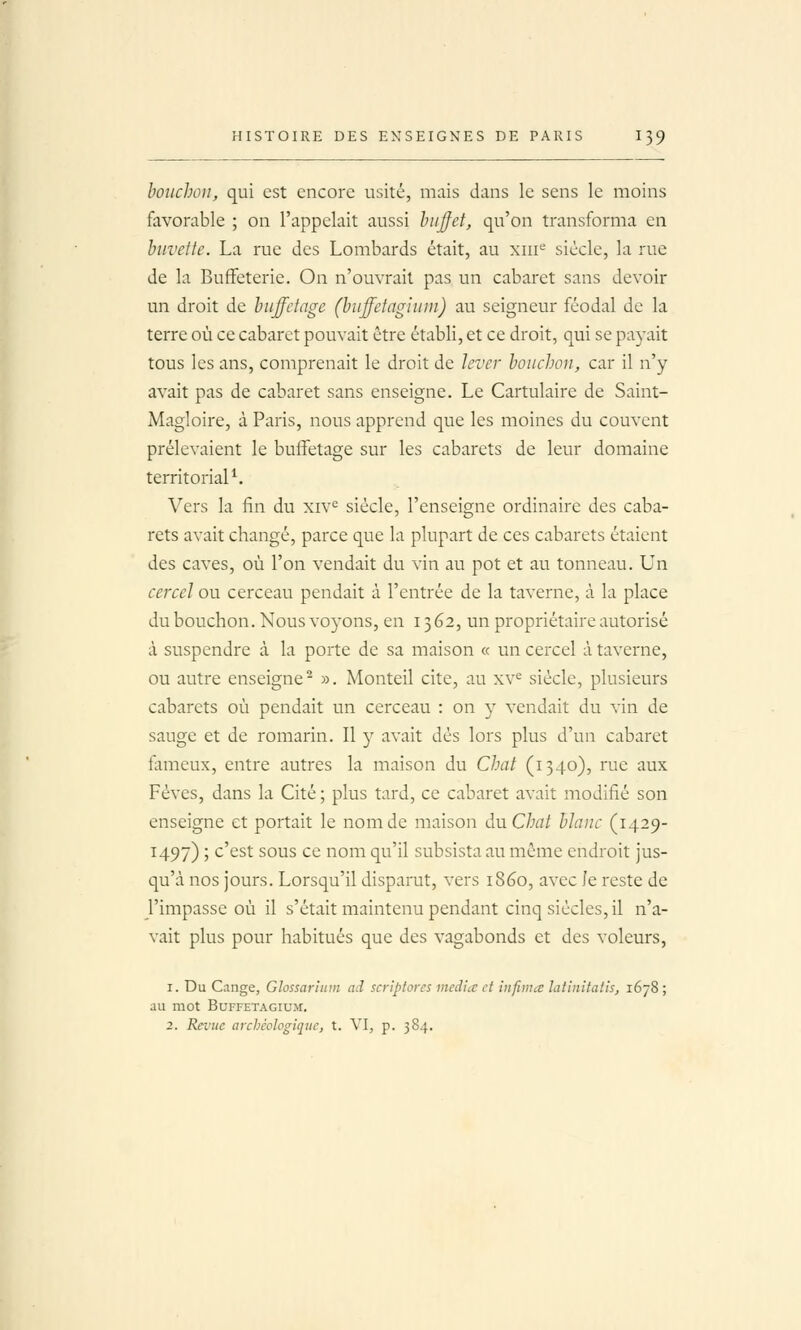 bouchon, qui est encore usité, mais dans le sens le moins favorable ; on l'appelait aussi Inijfet, qu'on transforma en buvette. La rue des Lombards était, au xiii'-' siècle, la rue de la Buffeterie. On n'ouvrait pas un cabaret sans devoir un droit de buffdage (biiffctagiiiin) au seigneur féodal de la terre où ce cabaret pouvait être établi, et ce droit, qui se payait tous les ans, comprenait le droit de lever bouchon, car il n'y avait pas de cabaret sans enseigne. Le Cartulaire de Saint- Magloire, à Paris, nous apprend que les moines du couvent prélevaient le buffetage sur les cabarets de leur domaine territorial^. Vers la fin du xiv^ siècle, l'enseigne ordinaire des caba- rets avait changé, parce que la plupart de ces cabarets étaient des caves, où l'on vendait du vin au pot et au tonneau. Un cercel ou cerceau pendait à l'entrée de la taverne, à la place du bouchon. Nous voyons, en 13 62, un propriétaire autorisé à suspendre à la porte de sa maison « un cercel à taverne, ou autre enseigne^ ». Monteil cite, au xv^ siècle, plusieurs cabarets où pendait un cerceau : on y vendait du vin de sauge et de romarin. Il y avait dès lors plus d'un cabaret fameux, entre autres la maison du Chat (1340), rue aux Fèves, dans la Cité ; plus tard, ce cabaret avait modifié son enseigne et portait le nom de maison au Chat blanc (1429- 1497) ; c'est sous ce nom qu'il subsista au même endroit jus- qu'à nos jours. Lorsqu'il disparut, vers 1860, avec Je reste de l'impasse où il s'était maintenu pendant cinq siècles, il n'a- vait plus pour habitués que des vagabonds et des voleurs, 1. Du Cange, Glossariuin ad scriptorcs média et infima latinitatis, 1678 ; au mot BUFFETAGIUM. 2. Revue archéologique, t. VI, p. 384.