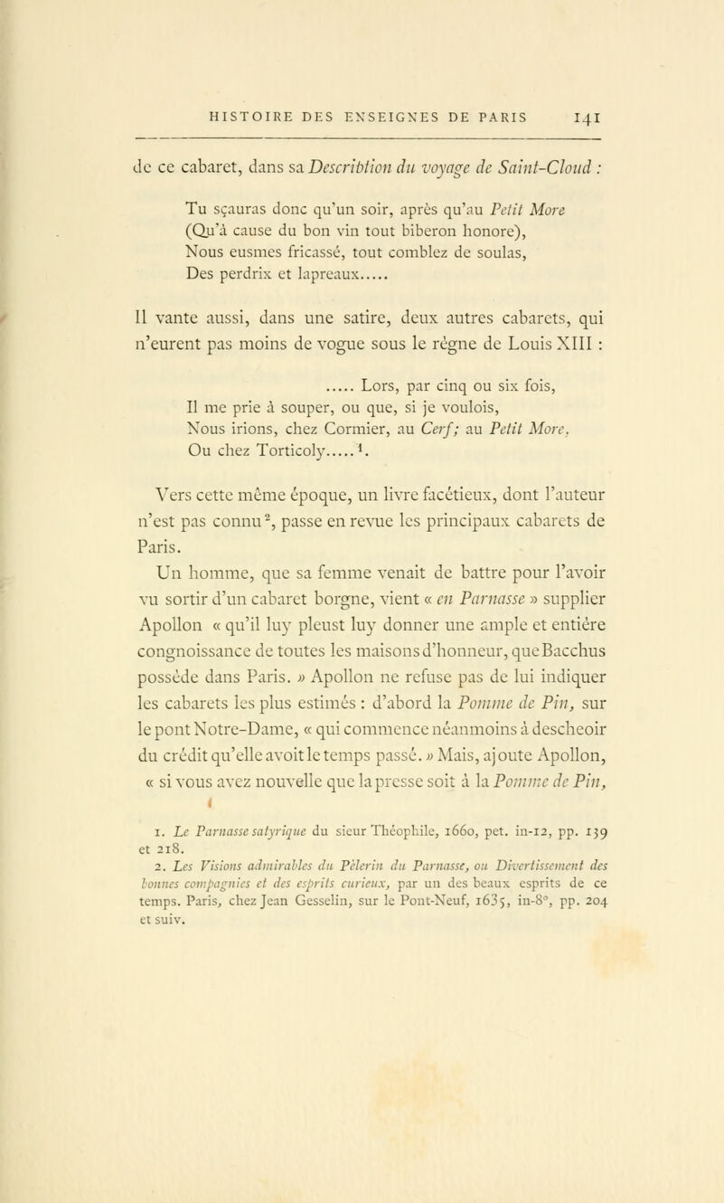 I HISTOIRE DES ENSEIGNES DE PARIS I4I de ce cabaret, dans saDescriùlioii du voyage de Saiiif-CIoiid : Tu sçauras donc qu'un soir, après qu'au Pelit More (Qu'à cause du bon vin tout biberon honore), Nous eusmes fricassé, tout comblez de soulas, Des perdrix et lapreaux Il vante aussi, dans une satire, deux autres cabarets, qui n'eurent pas moins de vogue sous le régne de Louis XIII : Lors, par cinq ou six fois. Il me prie à souper, ou que, si je voulois, Nous irions, chez Cormier, au Cerf; au Petit More. Ou chez Torticoly L Vers cette même époque, un livre facétieux, dont l'auteur n'est pas connu'^, passe en revue les principaux cabarets de Paris. Un homme, que sa femme venait de battre pour l'avoir vu sortir d'un cabaret borgne, vient « en Parnasse » supplier Apollon « qu'il luy pleust luy donner une ample et entière congnoissance de toutes les maisons d'honneur, queBacchus possède dans Paris. » Apollon ne refuse pas de lui indiquer les cabarets les plus estimés : d'abord la Pomme de Pin, sur le pont Notre-Dame, « qui commence néanmoins à descheoir du crédit qu'elle avoit le temps passé. ;; Mais, ajoute Apollon, « si vous avez nouvelle que la presse soit à la Pomme de Pin, 1. Le Parnasse satyriqiie du sieur Théophile, 1660, pet. in-12, pp. 139 et 218. 2. Les Visions adinirahles du Pèlerin du Parnasse, ou Divertissement des hûuncs compagnies et des esprits curieux, par un des beaux esprits de ce temps. Paris, chez Jean Gesselin, sur le Pont-Neuf, 163$, in-8°, pp. 204 et suiv.