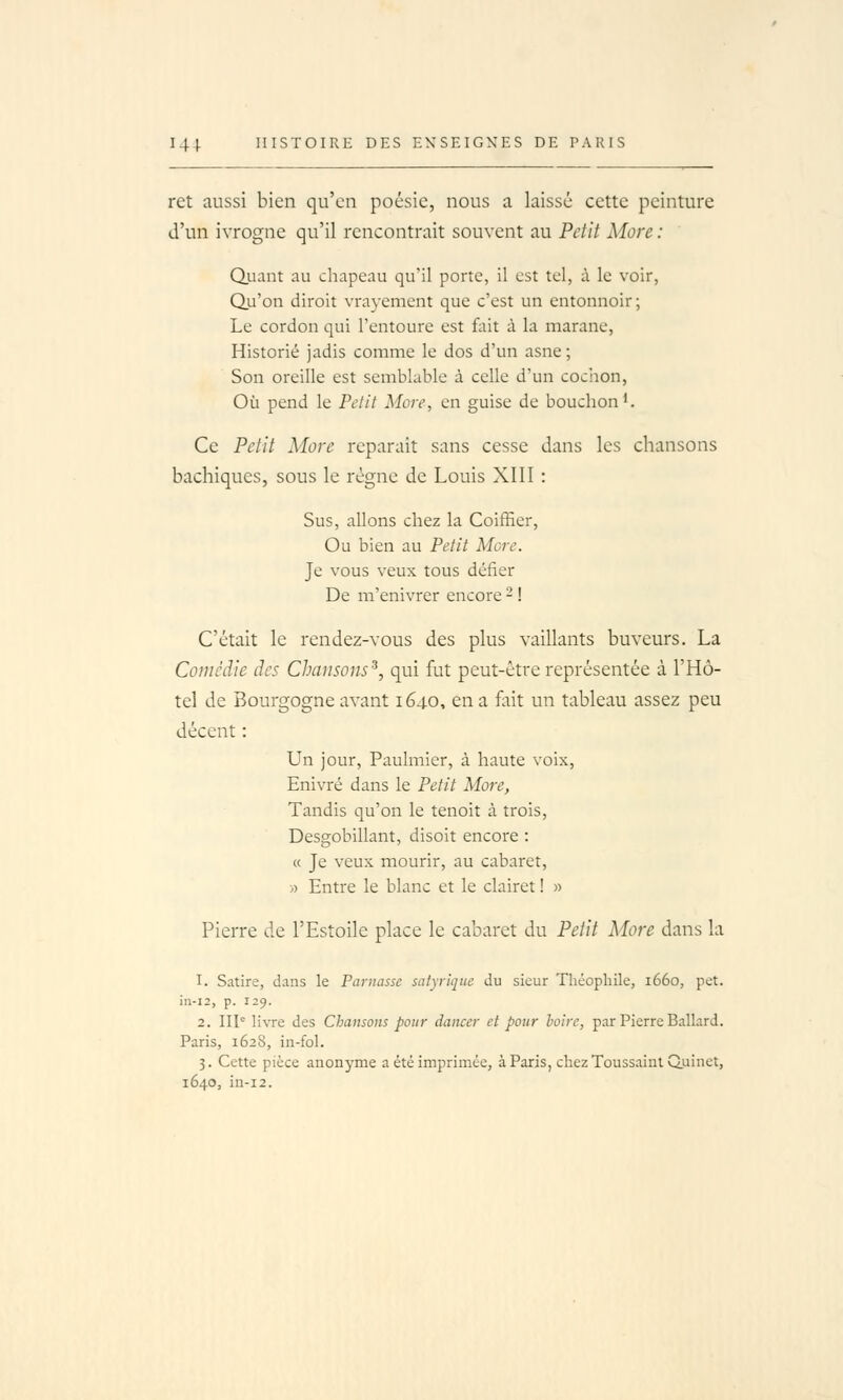 ret aussi bien qu'en poésie, nous a laissé cette peinture d'un ivrogne qu'il rencontrait souvent au Petit More : Quant au chapeau qu'il porte, il est tel, à le voir, Qu'on diroit vrayement que c'est un entonnoir; Le cordon qui l'entoure est fait à la marane, Historié jadis comme le dos d'un asne; Son oreille est semblable à celle d'un coc'non, Où pend le Petit More, en guise de bouchon ^. Ce Petit More reparait sans cesse dans les chansons bachiques, sous le régne de Louis XIII : Sus, allons chez la Coiffier, Ou bien au Petit More. Je vous veux tous défier De m'enivrer encore - ! C'était le rendez-vous des plus vaillants buveurs. La Comédie des Chansons^, qui fut peut-être représentée à l'Hô- tel de Bourgogne avant 1640, en a fait un tableau assez peu décent : Un jour, Paulmier, à haute voix, Enivré dans le Petit More, Tandis qu'on le tenoit à trois, Desgobillant, disoit encore : « Je veux mourir, au cabaret, » Entre le blanc et le clairet ! » Pierre de l'Esîoile place le cabaret du Petit More dans la 1. Satire, dans le Parnasse satyriqnc du sieur Théophile, 1660, pet. in-i2, p. 129. 2. IIP livre des Chansons pour danccr ci pour hoirc, par Pierre Ballard. Paris, 1628, in-fol. 3. Cette pièce anonyme a été imprimée, à Paris, chez Toussaint Q.uinet, 1640, in-i2.