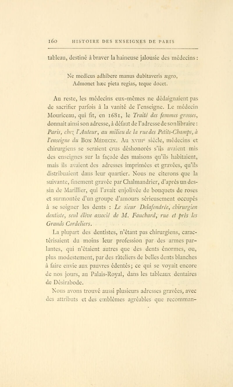 tableau, destine à braver la haineuse jalousie des médecins : Ne medicus adhibere manus dubitavcris segro, Adraonet hœc pieta réglas, teque docct. Au reste, les médecins eux-mêmes ne dédaignaient pas de sacrifier parfois à la vanité de l'enseigne. Le médecin Mouriceau, qui fit, en 1681, le Traité des femmes grosses, donnait ainsi son adresse, à déflmt de l'adresse de son libraire : Paris, chci l'Auteur, au milieu de la rue des Petits-Champs, à l'enseigne du Bon Médecin. Au xviii'- siècle, médecins et chirurgiens se seraient crus déshonorés s'ils avaient mis des enseignes sur la façade des maisons qu'ils habitaient, mais ils avaient des adresses imprimées et gravées, qu'ils distribuaient dans leur quartier. Nous ne citerons que la suivante, finement gravée par Chalmandricr, d'après un des- sin de Marinier, qui l'avait enjolivée de bouquets de roses et surmontée d'un groupe d'amours sérieusement occupés à se soigner les dents : Le sieur Delafondrée, chirurgien dentiste, seul élève associé de M. Fauchard, rue et près les Grands Cordeliers. La plupart des dentistes, n'étant pas chirurgiens, carac- térisaient du moins leur profession par des armes par- lantes, qui n'étaient autres que des dents énormes, ou, plus modestement, par des râteliers de belles dents blanches à faire envie aux pauvres édentés ; ce qui se voyait encore de nos jours, au Palais-Royal, dans les tableaux dentaires de Désirabode. Nous avons trouvé aussi plusieurs adresses gravées, avec des attributs et des emblèmes agréables que recomman-