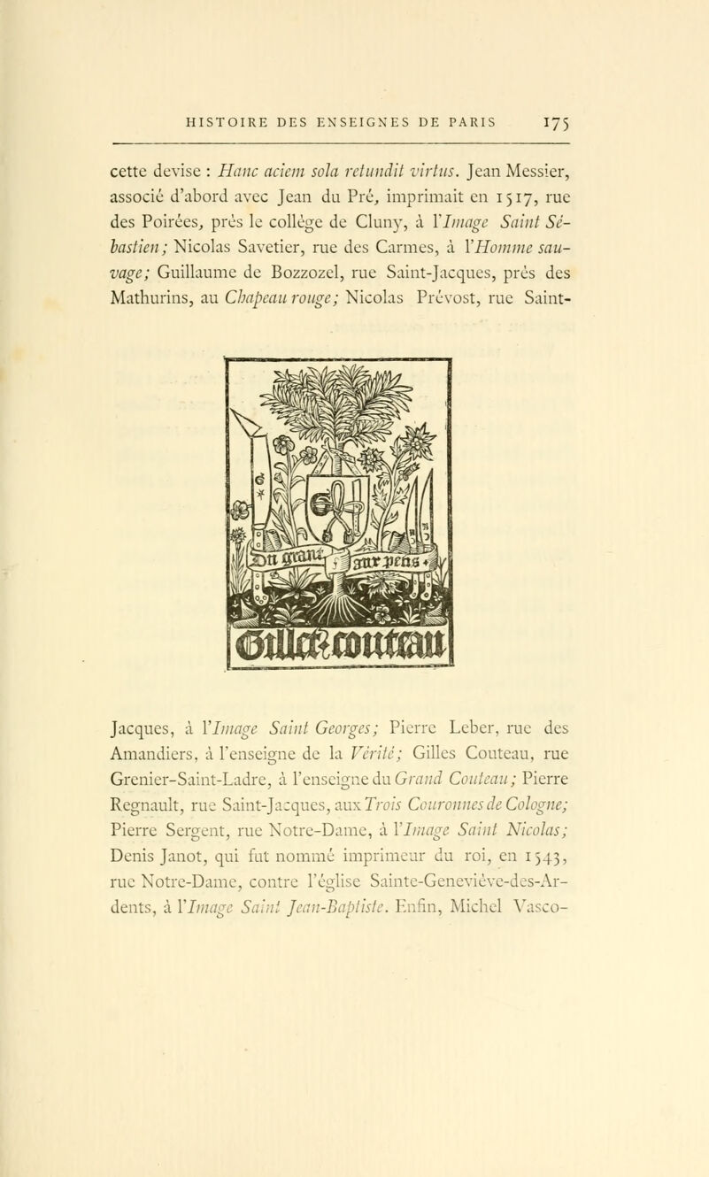 cette devise : Haiic acicin sola retundit virtiis. Jean Messier, associé d'abord avec Jean du Pré, imprimait en 1517, rue des Poirées, prés le collège de Clun}', à Yliiiagc Saint Sé- bastien; Nicolas Savetier, rue des Carmes, à VHomme sau- vage; Guillaume de Bozzozel, rue Saint-Jacques, prés des Mathurins, au Chapeau rouge; Nicolas Prévost, rue Saint- Jacques, à l'Image Saint Georges; Pierre Leber, rue des Amandiers, à l'enseigne de la Vérité; Gilles Couteau, rue Grenier-Saint-Ladre, à l'enseigne du Gra;/^ Couteau; Pierre Regnault, rue Saint-Jacques, aux Tro/V Couronnes de Cologne; Pierre Sergent, rue Notre-Dame, à l'Image Saint Nicolas; Denis Janot, qui fut nommé imprimeur du roi, en 1543, rue Notre-Dame, contre Téo-lise Saintc-Geneviéve-des-Ar- dents, à l'Image Saint Jean-Baptiste. Enfin, Michel A'asco-