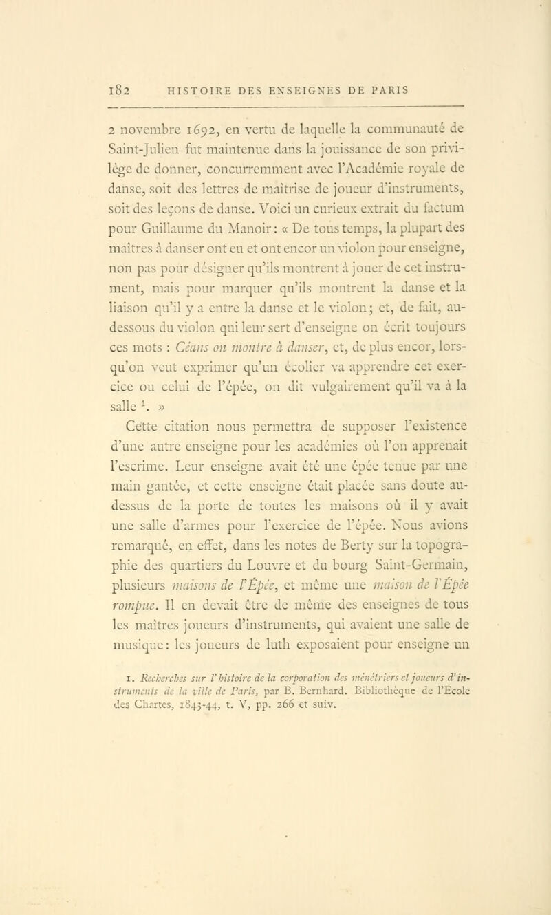 2 novembre 1692, en vertu de laquelle la communauté de Saint-Julien fut maintenue dans la jouissance de son privi- lège de donner, concurremment avec l'Académie royale de danse, soit des lettres de maîtrise de joueur d'instruments, soit des leçons de danse. Voici un curieux extrait du factum pour Guillaume du Manoir: « De tous temps, la plupart des maîtres à danser ont eu et ont encor un violon pour enseigne, non pas pour désigner qu'ils montrent à jouer de cet instru- ment, mais pour marquer qu'ils montrent la danse et la liaison qu'il y a entre la danse et le violon ; et, de fl;lt, au- dessous du violon qui leur sert d'enseigne on écrit toujours ces mots : Céans on montre à danser, et, de plus encor, lors- qu'on veut exprimer qu'un écolier va apprendre cet exer- cice ou celui de l'épée, on dit vulgairement qu'il va à la salle ^. » Cette citation nous permettra de supposer l'existence d'une autre enseigne pour les académies où l'on apprenait l'escrime. Leur enseigne avait été une épée tenue par une main gantée, et cette enseigne était placée sans doute au- dessus de la porte de toutes les maisons où il y avait une salle d'armes pour l'exercice de l'épée. Nous avions remarqué, en effet, dans les notes de Berty sur la topogra- phie des quartiers du Louvre et du bourg Saint-Germain, plusieurs maisons de VÉpée, et même une maison de l'Èpée rompue. Il en devait être de même des enseignes de tous les maîtres joueurs d'instruments, qui avaient une salle de musique: les joueurs de luth exposaient pour enseigne un I. Recherches sur V histoire de la corporation des ménétriers et joueurs d'in- struments de la ville de Paris, par B. Bernhard. Bibliothèque de l'École des Chartes, 1843-44, t. V, pp. 266 et suiv.