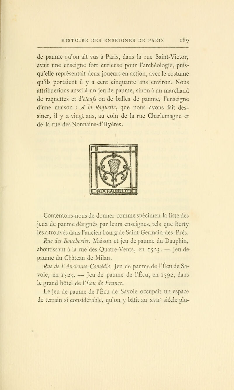 de paume qu'on ait vus à Paris, dans la rue Saint-Victor, avait une enseigne fort curieuse pour l'archéologie, puis- qu'elle représentait deux joueurs en action, avecle costume qu'ils portaient il y a cent cinquante ans environ. Nous attribuerions aussi à un jeu de paume, sinon à un marchand de raquettes et à'èteufs ou de balles de paume, l'enseigne d'une maison : A la Raquette, que nous avons fait des- siner, il y a vingt ans, au coin de la rue Charlemagne et de la rue des Nonnains-d'Hyéres. ■ =—in w Ik Contentons-nous de donner comme spécimen la liste des jeux de paume désignés par leurs enseignes, tels que Berty les a trouvés dans l'ancien bourg de Saint-Germain-des-Prés. Rue des Boucheries. Maison et jeu de paume du Dauphin, aboutissant à la rue des Quatre-Vents, en 1523. — Jeu de paume du Château de Milan. Rue de VAucienne-Comédie. Jeu de paume de l'Écu de Sa- voie, en 1523. — Jeu de paume de l'Écu, en 1592, dans- le grand hôtel de VÉcu de France. Le jeu de paume de l'Écu de Savoie occupait un espace de terrain si considérable, qu'on y bâtit au xvii^ siècle plu-