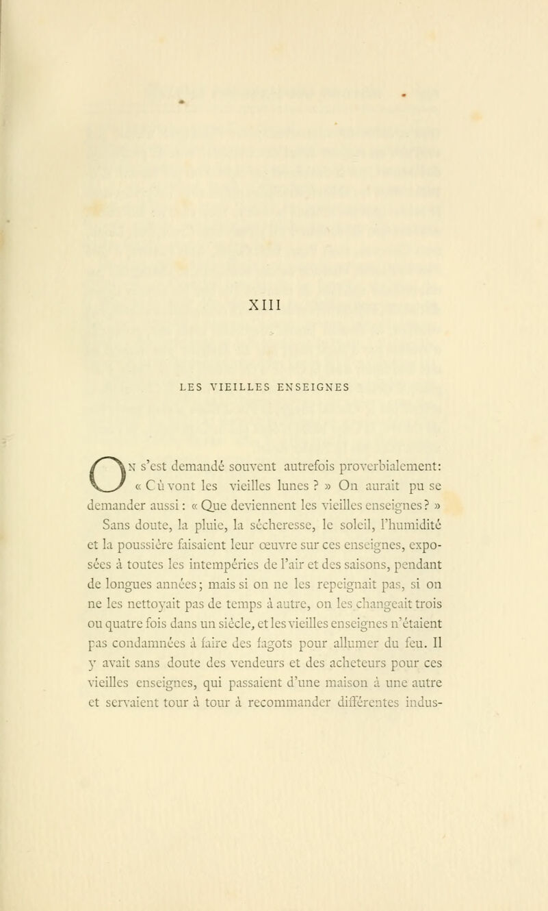 XIII LES VIEILLES ENSEIGNES ON s'est demandé souvent autrefois proverbialement: « Cùvont les vieilles lunes ? » On aurait pu se demander aussi : « Que deviennent les vieilles enseignes ? » Sans doute, la pluie, la sécheresse, le soleil, l'humidité et la poussière faisaient leur œuvre sur ces enseignes, expo- sées à toutes les intempéries de l'air et des saisons, pendant de longues années; mais si on ne les repeignait pas, si on ne les nett03^ait pas de temps à autre, on les changeait trois ou quatre fois dans un siècle, et les vieilles enseignes n'étaient pas condamnées à faire des fagots pour allumer du feu. Il y avait sans doute des vendeurs et des acheteurs pour ces vieilles enseignes, qui passaient d'une maison à une autre et serv'aient tour à tour à recommander différentes indus-