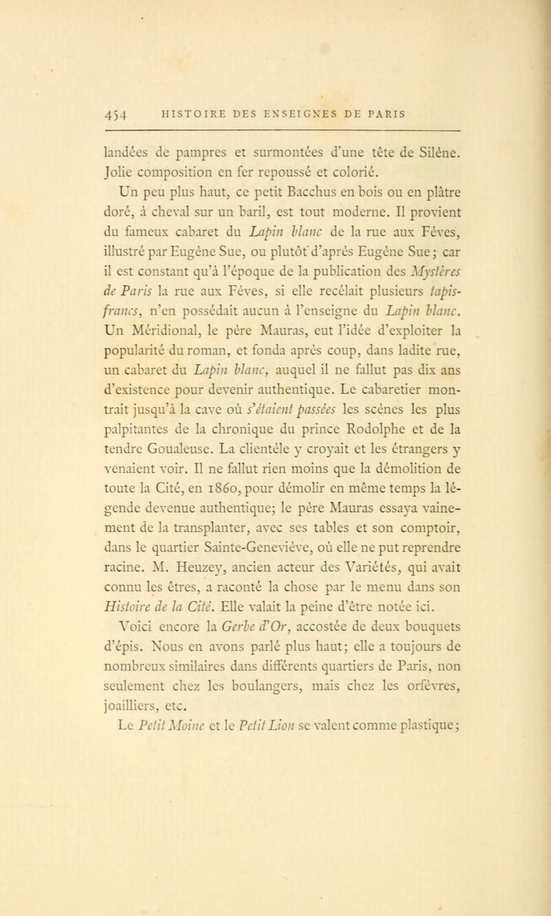 landées de pampres et surmontées d'une tête de Silène. Jolie composition en fer repoussé et colorié. Un peu plus haut, ce petit Bacchus en bois ou en plâtre doré, à cheval sur un baril, est tout moderne. Il provient du fameux cabaret du Lapin hianc de la rue aux Fèves, illustré par Eugène Sue, ou plutôt d'après Eugène Sue; car il est constant qu'à l'époque de la publication des Mystères de Paris la rue aux Fèves, si elle recelait plusieurs tapis- francs, n'en possédait aucun à l'enseigne du Lapin hJanc. Un Méridional, le père Mauras, eut l'idée d'exploiter la popularité du roman, et fonda après coup, dans ladite rue, un cabaret du Lapin blanc, auquel il ne flillut pas dix ans d'existence pour devenir authentique. Le cabaretier mon- trait jusqu'à la cave où s'étaient passées les scènes les plus palpitantes de la chronique du prince Rodolphe et de la tendre Goualeuse. La clientèle y croyait et les étrangers 5' venaient voir. Il ne fallut rien moins que la démohtion de toute la Cité, en 1860, pour démolir en même temps la lé- gende devenue authentique; le père Mauras essaya vaine- ment de la transplanter, avec ses tables et son comptoir, dans le quartier Sainte-Geneviève, où elle ne put reprendre racine. M. Heuzey, ancien acteur des Variétés, qui avait connu les êtres, a raconté la chose par le menu dans son Histoire de la Cité. Elle valait la peine d'être notée ici. Voici encore la Gerhc d'Or, accostée de deux bouquets d'épis. Nous en avons parlé plus haut; elle a toujours de nombreux similaires dans différents quartiers de Paris, non seulement chez les boulangers, mais chez les orfèvres, joailliers, etc. Le Petit Moine et le Petit Lion se valent comme plastique ;