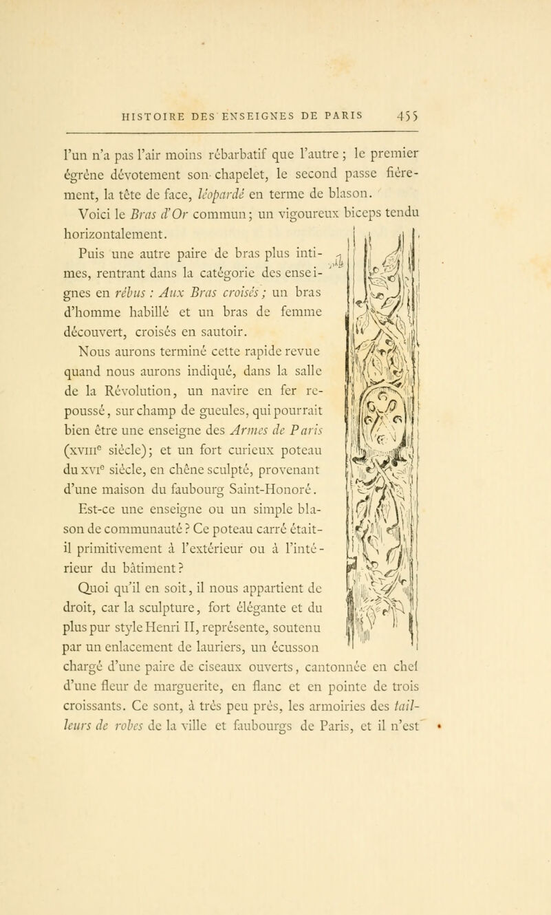 l'un n'a pas l'air moins rébarbatif que l'autre ; le premier égrène dévotement son chapelet, le second passe fière- ment, la tète de face, léopardé en terme de blason. Voici le Bras d'Or commun; un vigoureux biceps tendu horizontalement. Puis une autre paire de bras plus inti- mes, rentrant dans la catégorie des ensei- gnes en rébus : Aux Bras croises ; un bras d'homme habillé et un bras de femme découvert, croisés en sautoir. Nous aurons terminé cette rapide revue quand nous aurons indiqué, dans la salle de la Révolution, un navire en fer re- poussé, sur champ de gueules, qui pourrait bien être une enseigne des Armes de Paris (xviii° siècle); et un fort curieux poteau duxvi siècle, en chêne sculpté, provenant d'une maison du faubourg Saint-Honoré. Est-ce une enseigne ou un simple bla- son de communauté ? Ce poteau carré était- il primitivement à l'extérieur ou à l'inté- rieur du bâtiment? Quoi qu'il en soit, il nous appartient de droit, car la sculpture, fort élégante et du plus pur style Henri II, représente, soutenu par un enlacement de lauriers, un écusson chargé d'une paire de ciseaux ouverts, cantonnée en chel d'une fleur de marguerite, en flanc et en pointe de trois croissants. Ce sont, à très peu près, les armoiries des tail- leurs de rôles de la ville et fiiubourgs de Paris, et il n'est i^^^Mé