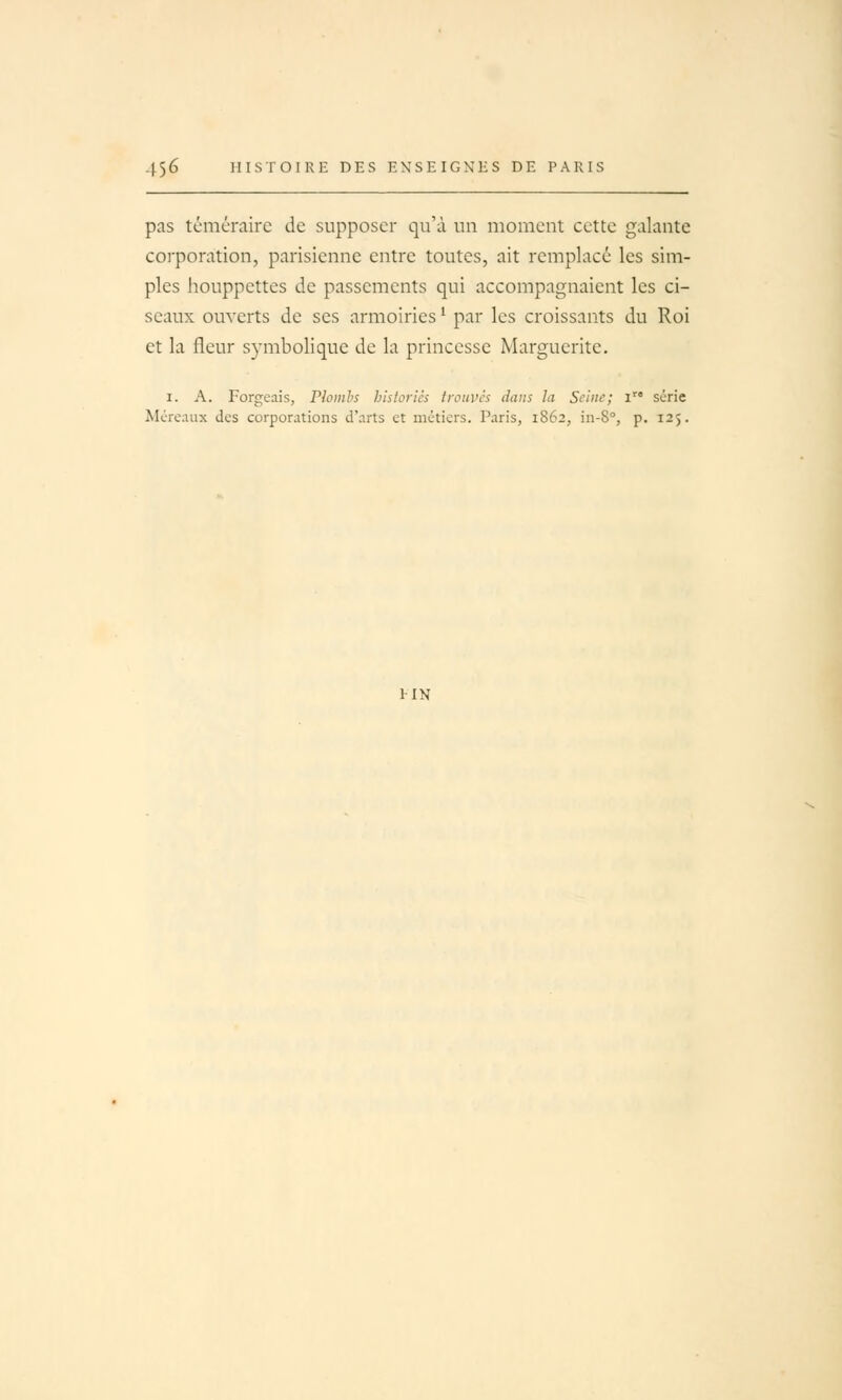 pas téméraire de supposer qu'à un moment cette galante corporation, parisienne entre toutes, ait remplacé les sim- ples houppettes de passements qui accompagnaient les ci- seaux ouverts de ses armoiries ^ par les croissants du Roi et la fleur symbolique de la princesse Marguerite. I. A. Forgeais, Plombs historiés trouves dans la Seine; i série Mcreaux des corporations d'arts et métiers. Paris, 1862, in-8°, p. 125. IIN