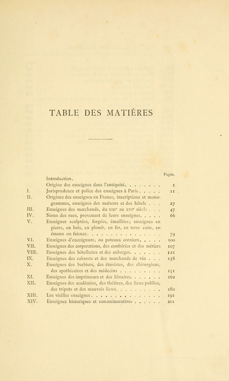TABLE DES MATIERES Pages. Introduction. Origine des enseignes dans l'antiquité i I. Jurisprudence et police des enseignes à Paris ir II. Origines des enseignes en France, inscriptions et mono- grammes, enseignes des maisons et des hôtels ... 27 III. Enseignes des marchands, du xiii au xvi siècl'.- ... 47 IV. Noms des rues, provenant de leurs enseignes 66 V. Enseignes sculptées, forgées, émaillécs ; enseignes en pierre, en bois, en plomb, eu fer, eu terre cuite, en émaux ou faïence 79 VI. Enseignes d'encoignure, ou poteaux corniers 100 VII. Enseignes des corporations, des confréries et des métiers 107 VIII. Enseignes des hôtelleries et des auberges 121 IX. Enseignes des cabarets et des marchands de vin ... 138 X. Enseignes des barbiers, des étuvistes, des chirurgiens, des apothicaires et des médecins 151 XI. Enseignes des imprimeurs et des libraires 162 XII. Enseignes des académies, des théâtres, des lieux publics, des tripots et des mauvais lieux 180 XIII. Les vieilles enseignes 191 XIV. Enseignes historiques et commémoratives 201