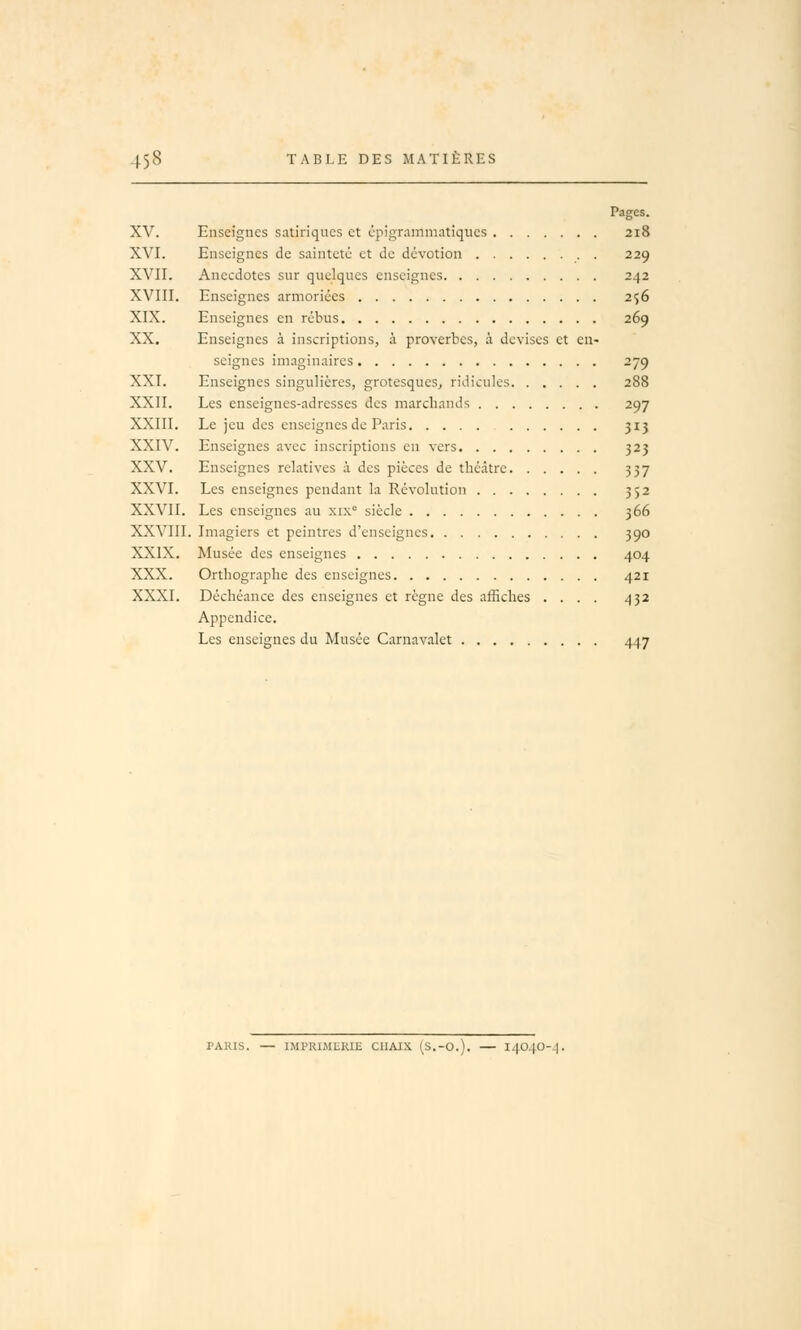 Pages. XV. Enseignes satiriques et épigrammatiques 218 XVI. Enseignes de sainteté et de dévotion . 229 XVII. Anecdotes sur quelques enseignes 242 XVIII. Enseignes armoriées 256 XIX. Enseignes en rébus 269 XX. Enseignes à inscriptions, à proverbes, à devises et en- seignes imaginaires 279 XXI. Enseignes singulières, grotesques, ridicules 288 XXII. Les enseignes-adresses des marchands 297 XXIII. Le jeu des enseignes de Paris 313 XXIV. Enseignes avec inscriptions en vers 323 XXV. Enseignes relatives à des pièces de théâtre 337 XXVI. Les enseignes pendant la Révolution 352 XXVII. Les enseignes au xix° siècle 366 XXVIII. Imagiers et peintres d'enseignes 390 XXIX. Musée des enseignes 404 XXX. Orthographe des enseignes 421 XXXI. Déchéance des enseignes et règne des affiches .... 432 Appendice. Les enseignes du Musée Carnavalet 447 PARIS. — IMPRIMERIE CHAIX (S.-O.). — 14040-^.