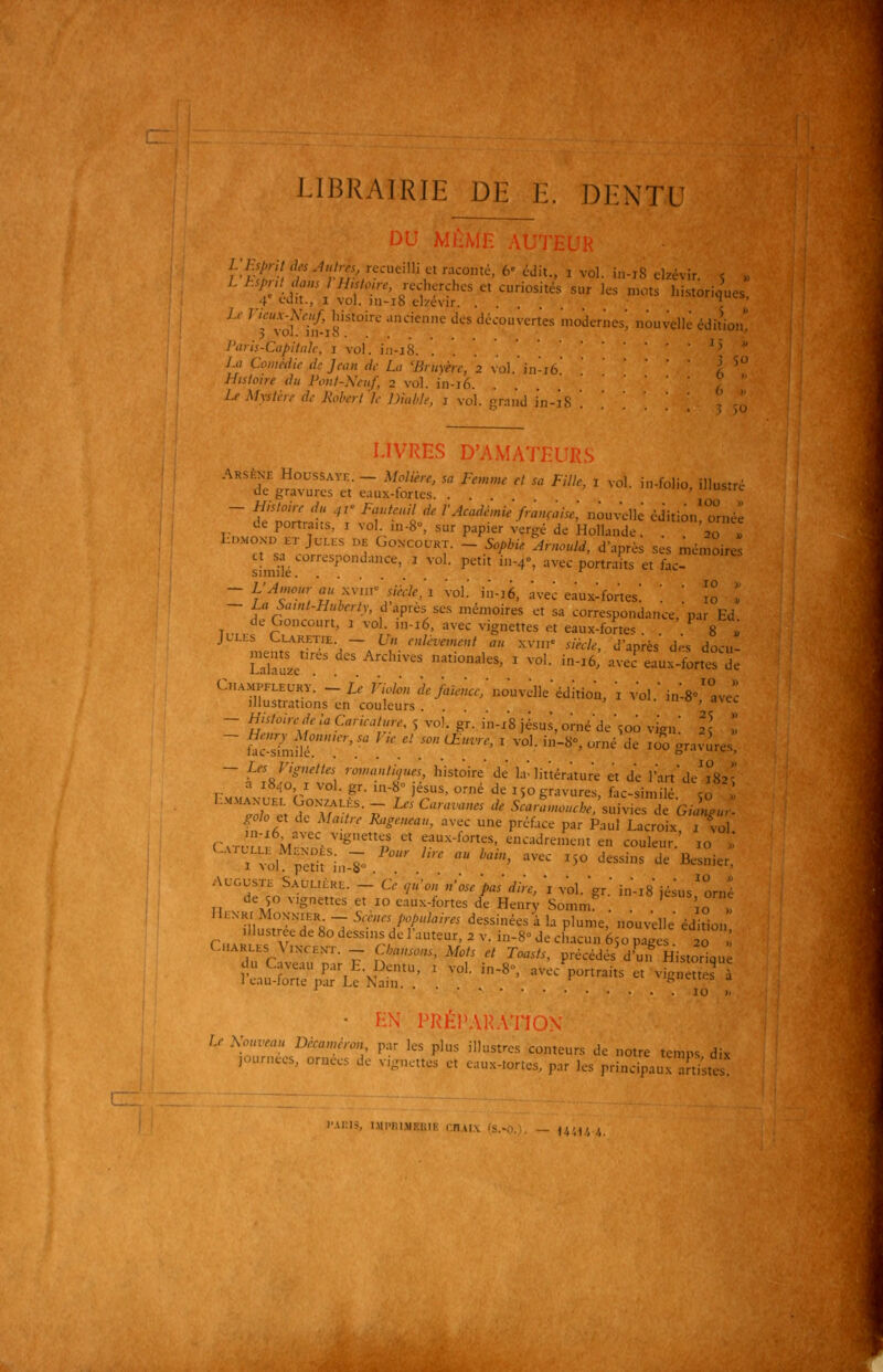 LIBRAIRIE DE E. DENTU c r^S f -■'';/;C^/eilli Cl raconte, 6' cdit., i vol. in-i8 ckévir. s » L hsjnl dons l H.sto.re, recherches et curiosités sur les mots historiques 4 cJit., I vol. m-i8 elzevir ^ ' Le 7 WAV;|/Jmtoire ..ncienne des découvertes modernes nouvelle édition, P'vis-Capitnh; i vol. in-i8. ^5 » La Comédie de Jean de L, 'Bruyère, 2 \q\. in-ïb /^ Histoire du Font-Neuf, 2 vol. in-i6. . . ?  Lf Mystère de Jioberl le Diable, 1 \o\. sirand in-'iH ,' - LIVRES D'AMATEURS Arsène Houss.^ve. - Molière, sa Femme et sa Fille, i vol. in-folio, illustré de gravures et eaux-fortes. . . ' ''^*= - Histoire du 41' Fauteuil de l'Académie française, ^^on^■<^\t édition oméê de portraits, i vol. .«-8°, sur papier vergé de Hollande. . . ' °o ' LoMOND ET Jcu:s DE GoNCouRT. _ 5o/,i/. Amould, d'après ses mémoires simiîé '''' ' ^' ''*°' '''■■ P°''' ^* ^^^- - L'^,«o«rfl«xvii/«W.;i voL in-16, à^^^^^ • • ^° ; - La bamt-Huberly, d après ses mémoires et sa correspondance,'par Ed de Concourt, i vol. ,n-i6, avec vignettes et eaux-forte. . ^ 8 . JLLts L.LARETIE — U» enlèvement au xvnr 5/à/e', d'après des docu- Laïaze' .''';''' ^''°°^^' ^ ''''■ ^^^^ -ec'eaux-fortes de Cn..MPFLEURy. - l, nw;„ ^.>«;,r;nouvdleédition, 1 vol.'in-S»'avec illustrations en couleurs. . . , «ji. m o , a\tc - Histoire de la Caricature, 5 vo). gr. in-x8 Jésus, orné'de \oo vign! Il l ~ ùcSié!!''''/ '' ' '^'''■' ' '■°'- '-^°' '■^ '^^ ^°° g^^^-^'^'^- - Les Vignettes roinanti>/ues, histoire dé la'littérature et d'e l'art'de'5*82- a 18.0 I vol. gr. in-8 Jésus, orné de 150 gravures, fac-similé .0 : SS «Ï^fT ^^''•'' ''' ^--'-'-.suivies de 'g^.- ^^0/0 et de Maître Rageneau, avec une préface par Paul Lacroix 1 v-ol rvTr,V. ^''•'''^^n  f-^-^''' '^^■'''^^^''^ten couleur.' 10 l I vol^pïtifin-Io .^^/:  ^'■' - ^^° ^-« Je Besnier. AUGUSTE Saulière. - Ce <iù'on n'ose'pas dire, 'i v'ol.'gr.' in'-iS Jésus'orné de 50 vignettes et 10 eaux-fortes de Henry Sommr 1^^^, o™- IIi^NRi Mon-kier _ Scènes populaires dessinées à la plume,' nouv'elle édition' Illustrée de 80 dessins de l'auteur, 2 v. in-8° de chacun 650 pages 20 ! Cmarees Vixce;.t. -- dansons. Mots et Toasts, précédés'd'mfHistor^qu ■■ 10 >; • EN PRÉPARATION Le Xouveau Décaniéron par les plus illustres conteurs de notre temps dix journées, ornées de v,,.ncttes et eaux-tortes, par les principauxTi;tes! iMi'in.MRiiiK I n.ux (s. t'.'.1', .',.