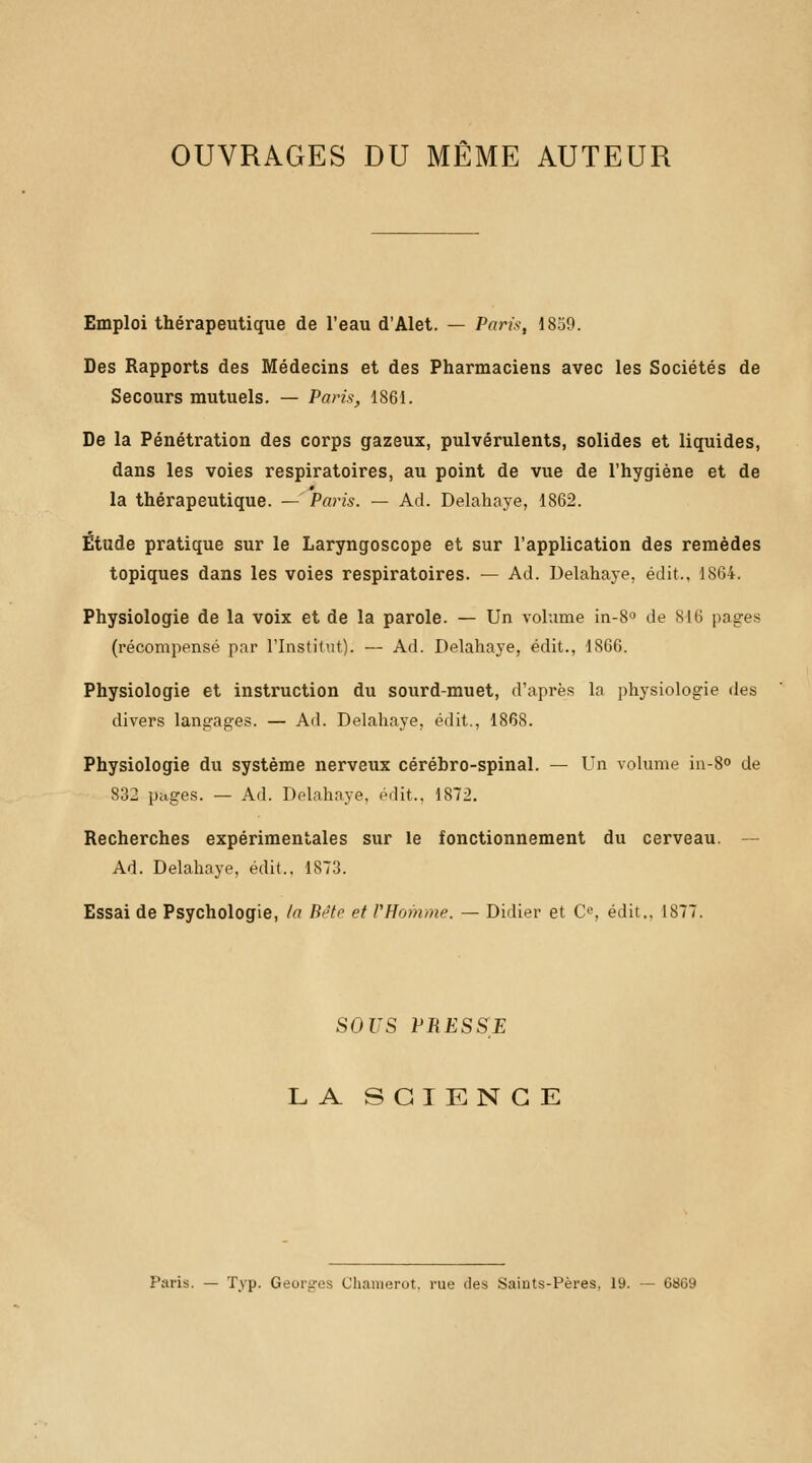 OUVRAGES DU MÊME AUTEUR Emploi thérapeutique de l'eau d'Alet. — Paris, 1859. Des Rapports des Médecins et des Pharmaciens avec les Sociétés de Secours mutuels. — Paris, 1861. De la Pénétration des corps gazeux, pulvérulents, solides et liquides, dans les voies respiratoires, au point de vue de l'hygiène et de la thérapeutique. — Paris. — Ad. Delahaye, 1862. Étude pratique sur le Laryngoscope et sur l'application des remèdes topiques dans les voies respiratoires. — Ad. Delahaye, édit., 1864. Physiologie de la voix et de la parole. — Un volume in-S° de 816 pages (récompensé par l'Institut). — Ad. Delahaye, édit., 1866. Physiologie et instruction du sourd-muet, d'après la physiologie des divers langages. — Ad. Delahaye. édit., 1868. Physiologie du système nerveux cérébro-spinal. — Un volume in-8° de 832 pages. — Ad. Delahaye, édit., 1872. Recherches expérimentales sur le fonctionnement du cerveau. Ad. Delahaye, édit., 1873. Essai de Psychologie, la Béte et l'Homme. — Didier et O, édit., 1877. SOUS PRESSE LA SCIENCE Paris. — Typ. Georges Charaerot, rue des Saints-Pères, 19. — 6869