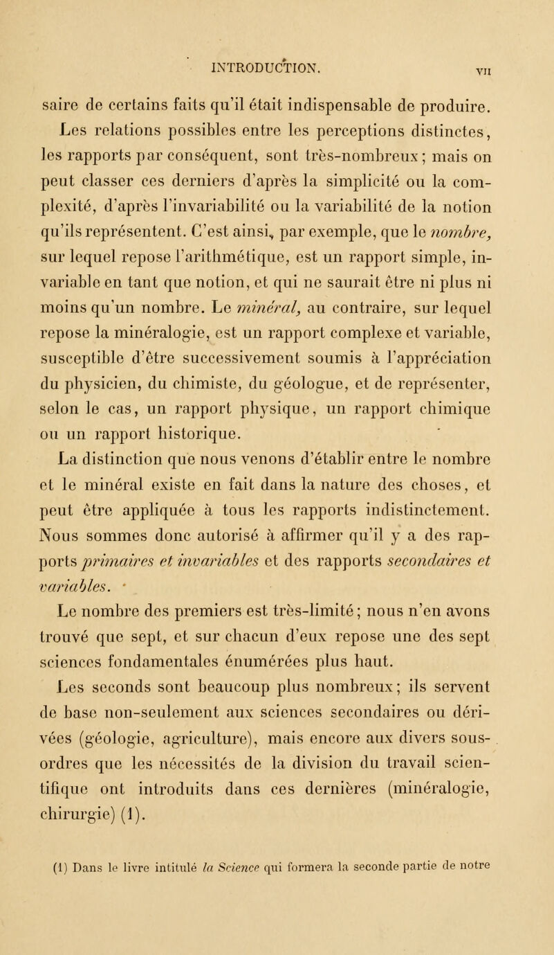 INTRODUCTION. vu saire de certains faits qu'il était indispensable de produire. Les relations possibles entre les perceptions distinctes, les rapports par conséquent, sont très-nombreux ; mais on peut classer ces derniers d'après la simplicité ou la com- plexité, d'après l'invariabilité ou la variabilité de la notion qu'ils représentent. C'est ainsi, par exemple, que le nombre, sur lequel repose l'arithmétique, est un rapport simple, in- variable en tant que notion, et qui ne saurait être ni plus ni moins qu'un nombre. Le minéral, au contraire, sur lequel repose la minéralogie, est un rapport complexe et variable, susceptible d'être successivement soumis à l'appréciation du physicien, du chimiste, du géologue, et de représenter, selon le cas, un rapport physique, un rapport chimique ou un rapport historique. La distinction que nous venons d'établir entre le nombre et le minéral existe en fait dans la nature des choses, et peut être appliquée à tous les rapports indistinctement. Nous sommes donc autorisé à affirmer qu'il y a des rap- ports primaires et invariables et des rapports secondaires et variables. • Le nombre des premiers est très-limité ; nous n'en avons trouvé que sept, et sur chacun d'eux repose une des sept sciences fondamentales énumérées plus haut. Les seconds sont beaucoup plus nombreux ; ils servent de base non-seulement aux sciences secondaires ou déri- vées (géologie, agriculture), mais encore aux divers sous- ordres que les nécessités de la division du travail scien- tifique ont introduits dans ces dernières (minéralogie, chirurgie) (1). (1) Dans le livre intitulé la Science qui formera la seconde partie de notre