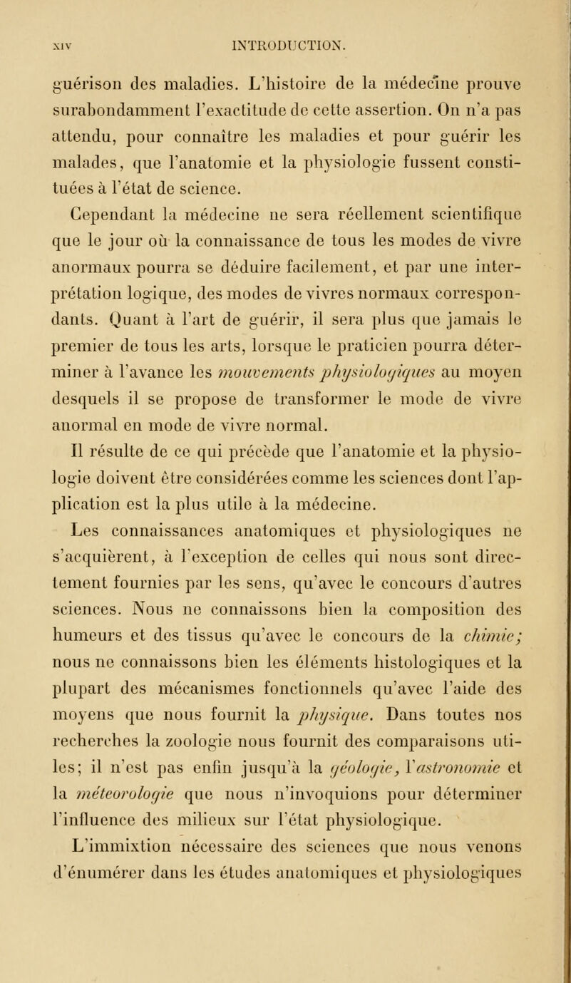 guérison des maladies. L'histoire de la médecine prouve surabondamment l'exactitude de cette assertion. On n'a pas attendu, pour connaître les maladies et pour guérir les malades, que l'anatomie et la physiologie fussent consti- tuées à l'état de science. Cependant la médecine ne sera réellement scientifique que le jour où la connaissance de tous les modes de vivre anormaux pourra se déduire facilement, et par une inter- prétation logique, des modes de vivres normaux correspon- dants. Quant à l'art de guérir, il sera plus que jamais le premier de tous les arts, lorsque le praticien pourra déter- miner à l'avance les mouvements, physiologiques au moyen desquels il se propose de transformer le mode de vivre anormal en mode de vivre normal. Il résulte de ce qui précède que l'anatomie et la physio- logie doivent être considérées comme les sciences dont l'ap- plication est la plus utile à la médecine. Les connaissances anatomiques et physiologiques ne s'acquièrent, à l'exception de celles qui nous sont direc- tement fournies par les sens, qu'avec le concours d'autres sciences. Nous ne connaissons bien la composition des humeurs et des tissus qu'avec le concours de la chimie ; nous ne connaissons bien les éléments histologiques et la plupart des mécanismes fonctionnels qu'avec l'aide des moyens que nous fournit la physique. Dans toutes nos recherches la zoologie nous fournit des comparaisons uti- les; il n'est pas enfin jusqu'à la <jéolo<jie, Y astronomie et la météorologie que nous n'invoquions pour déterminer l'influence des milieux sur l'état physiologique. L'immixtion nécessaire des sciences que nous venons d'énumérer dans les études anatomiques et physiologiques