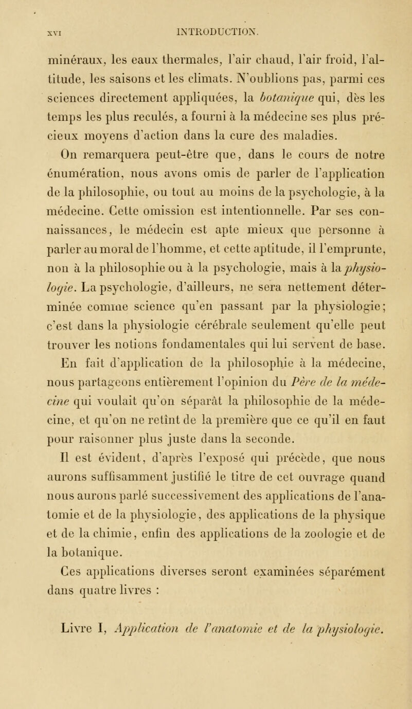 minéraux, les eaux thermales, l'air chaud, l'air froid, l'al- titude, les saisons et les climats. N'oublions pas, parmi ces sciences directement appliquées, la botanique qui, dès les temps les plus reculés, a fourni à la médecine ses plus pré- cieux moyens d'action dans la cure des maladies. On remarquera peut-être que, dans le cours de notre énumération, nous avons omis de parler de l'application de la philosophie, ou tout au moins de la psychologie, à la médecine. Cette omission est intentionnelle. Par ses con- naissances, le médecin est apte mieux que personne à parler au moral de l'homme, et cette aptitude, il l'emprunte, non à la philosophie ou à la psychologie, mais à \& physio- logie. La psychologie, d'ailleurs, ne sera nettement déter- minée comme science qu'en passant par la physiologie; c'est dans la physiologie cérébrale seulement qu'elle peut trouver les notions fondamentales qui lui servent de base. En fait d'application de la philosophie à la médecine, nous partageons entièrement l'opinion du Père de la méde- cine qui voulait qu'on séparât la philosophie de la méde- cine, et qu'on ne retint de la première que ce qu'il en faut pour raisonner plus juste dans la seconde. Il est évident, d'après l'exposé qui précède, que nous aurons suffisamment justifié le titre de cet ouvrage quand nous aurons parlé successivement des applications de l'ana- tomie et de la physiologie, des applications de la physique et de la chimie, enfin des applications de la zoologie et de la botanique. Ces applications diverses seront examinées séparément dans quatre livres : Livre I, Application de l'anatomie et de la physiologie.
