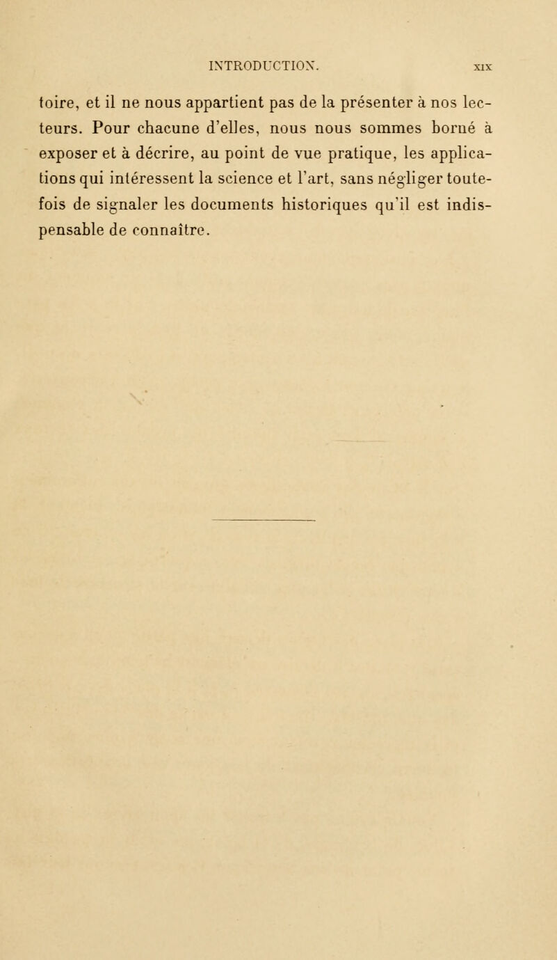 toire, et il ne nous appartient pas de la présenter à nos lec- teurs. Pour chacune d'elles, nous nous sommes borné à exposer et à décrire, au point de vue pratique, les applica- tions qui intéressent la science et l'art, sans négliger toute- fois de signaler les documents historiques qu'il est indis- pensable de connaître.