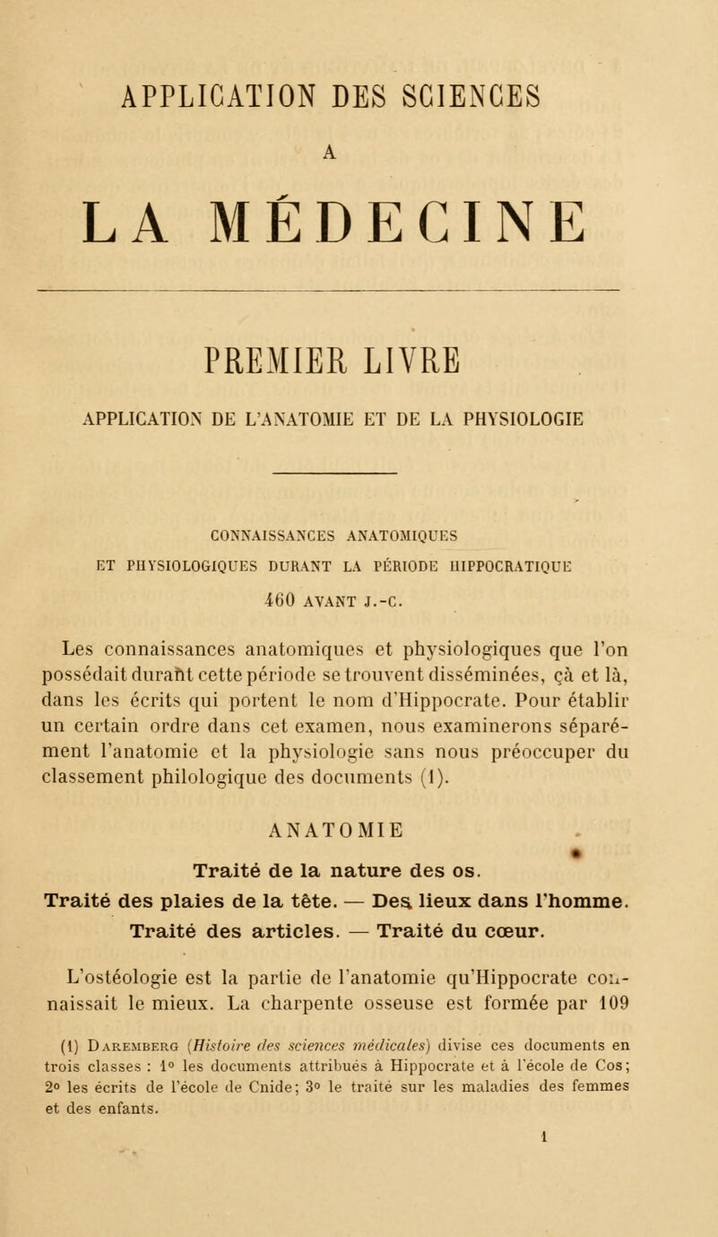 APPLICATION DES SCIENCES A LA MÉDECINE PREMIER LIVRE APPLICATION DE L'ANATOMIE ET DE LA PHYSIOLOGIE CONNAISSANCES ANATOMIQUES ET PHYSIOLOGIQUES DURANT LA PÉRIODE 1IIPPOCRATIQUE 460 AVANT J.-C. Les connaissances anatomiques et physiologiques que l'on possédait duraftt cette période se trouvent disséminées, çà et là, dans les écrits qui portent le nom d'Hippocrate. Pour établir un certain ordre dans cet examen, nous examinerons séparé- ment l'anatomie et la physiologie sans nous préoccuper du classement philologique des documents (1). ANATOMIE Traité de la nature des os. Traité des plaies de la tête. — Des. lieux dans l'homme. Traité des articles. — Traité du cœur. L'ostéologie est la parlie de l'anatomie qu'Hippocrate con- naissait le mieux. La charpente osseuse est formée par 109 (1) Daremberg (Histoire (tes sciences médicales) divise ces documents en trois classes : 1° les documents attribués à Hippocrate et à l'école de Cos; 2° les écrits de l'école de Cnide; 3° le traité sur les maladies des femmes et des enfants.