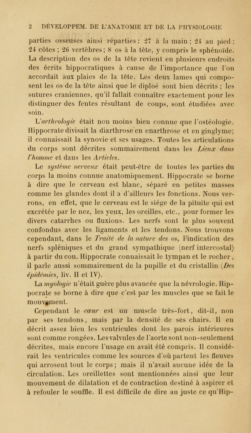 parties osseuses ainsi réparties : 27 à la main : 24 au pied : 24 côtes ; 26 vertèbres; 8 os à la tète, y compris le sphénoïde. La description des os de la tête revient en plusieurs endroits des écrits hippocratiques à cause de l'importance que Ion accordait aux plaies de la tête. Les deux lames qui compo- sent les os de la tête ainsi que le diploé sont bien décrits : les sutures crâniennes, qu'il fallait connaître exactement pour les distinguer des fentes résultant de coups, sont étudiées avec soin. Uartlirologie était non moins bien connue que l'ostéologie. Hippocratedivisait la diarthroseen cnarthrose et en ginglyme; il connaissait la synovie et ses usages. Toutes les articulations du corps sont décrites sommairement dans les Lieux dans l'homme et dans les Articles. Le système nerveux était peut-être de toutes les parties du corps la moins connue anatomiquement. Hippocrate se borne à dire que le cerveau est blanc, séparé en petites masses comme les glandes dont il a d'ailleurs les fonctions. Nous ver- rons, en effet, que le cerveau est le siège de la pituite qui est excrétée par le nez, les yeux, les oreilles, etc., pour former les divers catarrhes ou fluxions. Les nerfs sont le plus souvent confondus avec les ligaments et les tendons. Nous trouvons cependant, dans le Traité de la nature des os, l'indication des nerfs spléniques et du grand sympathique (nerf intercostal) à partir du cou. Hippocrate connaissait le tympan et le rocher, il parle aussi sommairement de la pupille et du cristallin (Des épidémies, liv. II el IV). Lamyologie n'était guère plus avancée que la névrologie. Hip- pocrate se borne à dire que c'est par les muscles que se fait le mouv§ment. Cependant le cœur est un muscle très-fort, dit-il, non par ses tendons, mais par la densité de ses chairs. Il en décrit assez bien les ventricules dont les parois intérieures sont comme rongées. Lesvalvules de l'aorte sont non-seulement décrites, mais encore l'usage en avait été compris. Il considé- rait les ventricules comme les sources d'où partent les fleuves qui arrosent tout le corps ; mais il n'avait aucune idée de la circulation. Les oreillettes sont mentionnées ainsi que leur mouvement de dilatation et de contraction destiné a aspirer et