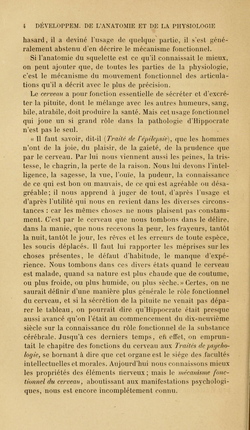 hasard, il a deviné l'usage de quelque partie, il s'est géné- ralement abstenu d'en décrire le mécanisme fonctionnel. Si l'anatomie du squelette est ce qu'il connaissait le mieux, on peut ajouter que, de toutes les parties de la physiologie, c'est le mécanisme du mouvement fonctionnel des articula- tions qu'il a décrit avec le plus de précision. Le cerveau a pour fonction essentielle de sécréter et d'excré- ter la pituite, dont le mélange avec les autres humeurs, sang, bile, atrabile, doit produire la santé. Mais cet usage fonctionnel qui joue un si grand rôle dans la pathologie d'Hippocrate n'est pas le seul. « Il faut savoir, dit-il {Traité de l'épilepsie), que les hommes n'ont de la joie, du plaisir, de la gaieté, de la prudence que par le cerveau. Par lui nous viennent aussi les peines, la tris- tesse, le chagrin, la perte de la raison. Nous lui devons l'intel- ligence, la sagesse, la vue, l'ouïe, la pudeur, la connaissance de ce qui est bon ou mauvais, de ce qui est agréable ou désa- gréable; il nous apprend à juger de tout, d'après l'usage et d'après l'utilité qui nous en revient dans les diverses circons- tances : car les mêmes choses ne nous plaisent pas constam- ment. C'est par le cerveau que nous tombons dans le délire, dans la manie, que nous recevons la peur, les frayeurs, tantôt la nuit, tantôt le jour, les rêves et les erreurs de toute espèce, les soucis déplacés. Il faut lui rapporter les méprises sur les choses présentes, le défaut d'habitude, le manque d'expé- rience. Nous tombons dans ces divers états quand le cerveau est malade, quand sa nature est plus chaude que de coutume, ou plus froide, ou plus humide, ou plus sèche.» Certes, on ne saurait définir d'une manière plus générale le rôle fonctionnel du cerveau, et si la sécrétion de la pituite ne venait pas dépa- rer le tableau, on pourrait dire qu'Hippocrate était presque aussi avancé qu'on l'était au commencement du dix-neuvième siècle sur la connaissance du rôle fonctionnel de la substance cérébrale. Jusqu'à ces derniers temps, eh effet, on emprun- tait le chapitre des fonctions du cerveau aux Traités de psycho- logie, se bornant à dire que cet organe est le siège des facultés intellectuelles et morales. Aujourd'hui nous connaissons mieux les propriétés des éléments nerveux ; mais le mécanisme fonc- tionnel du cerveau, aboutissant aux manifestations psychologi- ques, nous est encore incomplètement connu.