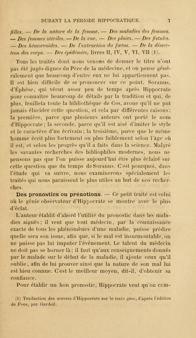 filles. — De la nature de la femme. — Des maladies des femmes. — Des femmes stériles. —De la vue. — Des plaies. — Des fistules. — Des hémorroïdes. — De l'extraction du fœtus. — De la dissec- tion des corps. — Des épidémies, livres II. IV, V, VI, VII il). Tous les traités dont nous venons de donner le titre n'ont pas été jugés dignes du Père de la médecine, et on pense géné- ralement que beaucoup d'entre eux ne lui appartiennent pas. Il est bien difficile de se prononcer sur ce point. Soranus, d'Éphèse, qui vécut assez peu de temps après Hippocrate pour connaître beaucoup de détails par la tradition et qui, de plus, feuilleta toute la bibliothèque de Cos, avoue qu'il ne put jamais élucider cette question, et cela par différentes raisons: la première, parce que plusieurs auteurs ont porté le nom d'Hippocrate ; la seconde, parce qu'il est aisé d'imiter le style et le caractère d'un écrivain; la troisième, parce que le même homme écrit plus fortement ou plus faiblement selon l'âge où il est, et selon les progrès qu'il a faits dans la science. Malgré les savantes recherches des bibliophiles modernes, nous ne pensons pas que l'on puisse aujourd'hui être plus éclairé sur cette question que du temps de Soranus. C'est pourquoi, dans l'étude qui va suivre, nous examinerons spécialement les traités qui nous paraissent le plus utiles au but de nos recher- ches. Des pronostics ou prénotions. — Ce petit traité est celui où le génie observateur d'Hippocrate se montre avec le plus d'éclat. L'auteur établit d'abord l'utilité du pronostic dans les mala- dies aiguës ; il veut que tout médecin, par la connaissance exacte de tous les phénomènes d'une maladie, puisse prédire quelle sera son issue, afin que. si le mal est insurmontable, on ne puisse pas lui imputer l'événement. Le talent du médecin ne doit pas se borner là; il faut qu'aux renseignements donnés par le malade sur le début de la maladie, il ajoute ceux qu'il oublie, afin de lui prouver ainsi que la nature de son mal lui est bien connue. C'est le meilleur moyen, dit-il. d'obtenir sa confiance. Pour établir un bon pronostic, Hippocrate veut qu'on cem- (1) Traduction des œuvres d'Hippocrate sur le texte srec, d'après l'édition de Foes, par Gardeil.