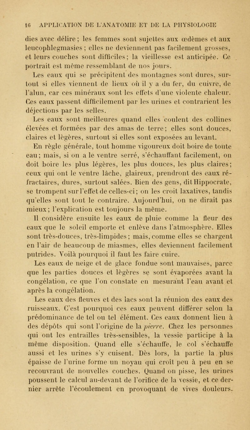 dies avec délire ; les femmes sont sujettes aux œdèmes et aux leucophlegmasies ; elles ne deviennent pas facilement grosses, et leurs couches sont difficiles ; la vieillesse est anticipée. Ce portrait est même ressemblant de nos jours. Les eaux qui se précipitent des montagnes sont dures, sur- tout si elles viennent de lieux où il y a du fer, du cuivre, de l'alun, car ces minéraux sont les effets d'une violente chaleur. Ces eaux passent difficilement par les urines et contrarient les déjections par les selles. Les eaux sont meilleures quand elles coulent des collines élevées et formées par des amas de terre; elles sont douces, claires et légères, surtout si elles sont exposées au levant. En règle générale, tout homme vigoureux doit boire de toute eau; mais, si on aie ventre serré, s'échauffant facilement, on doit boire les plus légères, les plus douces, les plus claires; ceux qui ont le ventre lâche, glaireux, prendront des eaux ré- fractaires, dures, surtout salées. Bien des gens, dit Hippocrate, se trompent sur l'effet de celles-ci ; on les croit laxatives, tandis qu'elles sont tout le contraire. Aujourd'hui, on ne dirait pas mieux; l'explication est toujours la même. 11 considère ensuite les eaux de pluie comme la fleur des eaux que le soleil emporte et enlève dans l'atmosphère. Elles sont très-douces, très-limpides; mais, comme elles se chargent en l'air de beaucoup de miasmes, elles deviennent facilement putrides. Voilà pourquoi il faut les faire cuire. Les eaux de neige et de glace fondue sont mauvaises, parce que les parties douces et légères se sont évaporées avant la congélation, ce que l'on constate en mesurant l'eau avant et après la congélation. Les eaux des fleuves et des lacs sont la réunion des eaux des ruisseaux. C'est pourquoi ces eaux peuvent différer selon la prédominance de tel ou tel élément. Ces eaux donnent lieu à des dépôts qui sont l'origine de la pierre. Chez les personnes qui ont les entrailles très-sensibles, la vessie participe à la même disposition. Quand elle s'échauffe, le col s'échauffe aussi et les urines s'y cuisent. Dès lors, la partie la plus épaisse de l'urine forme un noyau qui croît peu à peu en se recouvrant de nouvelles couches. Quand on pisse, les urines poussent le calcul au-devant de l'orifice de la vessie, et ce der- nier arrête l'écoulement en provoquant de vives douleurs.