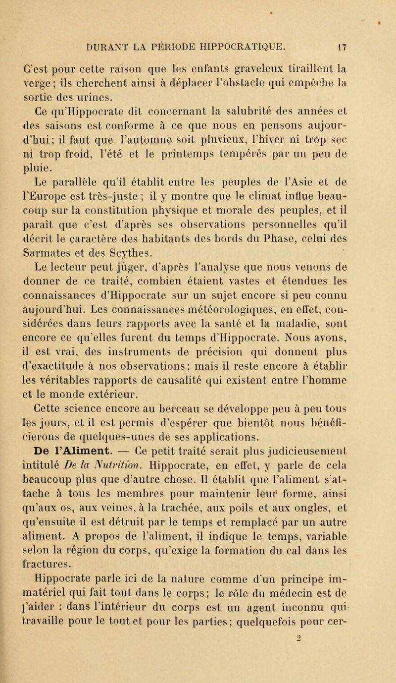 C'est pour cette raison que les enfants graveleux tiraillent la verge; ils cherchent ainsi à déplacer l'obstacle qui empêche la sortie des urines. Ce qu'Hippocrate dit concernant la salubrité des années et des saisons est conforme à ce que nous en pensons aujour- d'hui ; il faut que l'automne soit pluvieux, l'hiver ni trop sec ni trop froid, l'été et le printemps tempérés par un peu de pluie. Le parallèle qu'il établit entre les peuples de l'Asie et de l'Europe est très-juste ; il y montre que le climat influe beau- coup sur la constitution physique et morale des peuples, et il paraît que c'est d'après ses observations personnelles qu'il décrit le caractère des habitants des bords du Phase, celui des Sarmates et des Scythes. Le lecteur peut juger, d'après l'analyse que nous venons de donner de ce traité, combien étaient vastes et étendues les connaissances d'Hippocrate sur un sujet encore si peu connu aujourd'hui. Les connaissances météorologiques, en effet, con- sidérées dans leurs rapports avec la santé et la maladie, sont encore ce qu'elles furent du temps d'Hippocrate. Nous avons, il est vrai, des instruments de précision qui donnent plus d'exactitude à nos observations; mais il reste encore à établir les véritables rapports de causalité qui existent entre l'homme et le monde extérieur. Cette science encore au berceau se développe peu à peu tous les jours, et il est permis d'espérer que bientôt nous bénéfi- cierons de quelques-unes de ses applications. De l'Aliment. — Ce petit traité serait plus judicieusement intitulé De la Nutrition. Hippocrate, en effet, y parle de cela beaucoup plus que d'autre chose. Il établit que l'aliment s'at- tache à tous les membres pour maintenir leur forme, ainsi qu'aux os, aux veines, à la trachée, aux poils et aux ongles, et qu'ensuite il est détruit par le temps et remplacé par un autre aliment. A propos de l'aliment, il indique le temps, variable selon la région du corps, qu'exige la formation du cal dans les fractures. Hippocrate parle ici de la nature comme d'un principe im- matériel qui fait tout dans le corps; le rôle du médecin est de l'aider : dans l'intérieur du corps est un agent inconnu qui travaille pour le tout et pour les parties ; quelquefois pour cer-