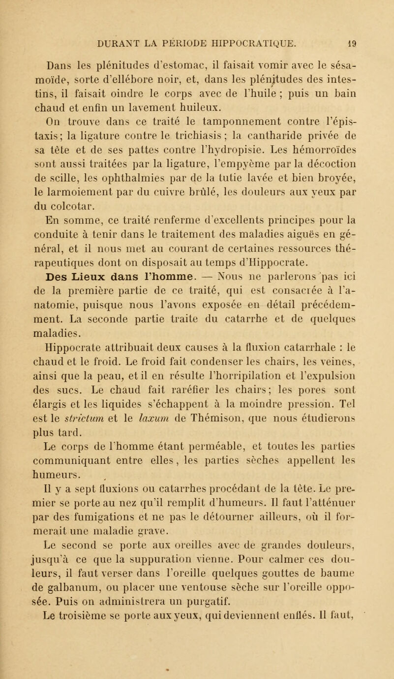 Dans les plénitudes d'estomac, il faisait vomir avec le sésa- moïde, sorte d'ellébore noir, et, dans les plénitudes des intes- tins, il faisait oindre le corps avec de l'huile ; puis un bain chaud et enfin un lavement huileux. On trouve dans ce traité le tamponnement contre l'épis- taxis ; la ligature contre le trichiasis ; la cantharide privée de sa tète et de ses pattes contre l'hydropisie. Les hémorroïdes sont aussi traitées par la ligature, l'empyème parla décoction de scille, les ophthalmies par de la tutie lavée et bien broyée, le larmoiement par du cuivre brûlé, les douleurs aux yeux par du colcotar. En somme, ce traité renferme d'excellents principes pour la conduite à tenir dans le traitement des maladies aiguës en gé- néral, et il nous met au courant de certaines ressources thé- rapeutiques dont on disposait au temps d'Hippocrate. Des Lieux dans l'homme. — Nous ne parlerons pas ici de la première partie de ce traité, qui est consacrée à l'a- natomie, puisque nous l'avons exposée en détail précédem- ment. La seconde partie traite du catarrhe et de quelques maladies. Hippocrate attribuait deux causes à la fluxion catarrhale : le chaud et le froid. Le froid fait condenser les chairs, les veines, ainsi que la peau, et il en résulte l'horripilation et l'expulsion des sucs. Le chaud fait raréfier les chairs; les pores sont élargis et les liquides s'échappent à la moindre pression. Tel est le strictum et le laxum de Thémison, que nous étudierons plus tard. Le corps de l'homme étant perméable, et toutes les parties communiquant entre elles, les parties sèches appellent les humeurs. Il y a sept fluxions ou catarrhes procédant de la tète. Le pre- mier se porte au nez qu'il remplit d'humeurs. Il faut l'atténuer par des fumigations et ne pas le détourner ailleurs, où il for- merait une maladie grave. Le second se porte aux oreilles avec de grandes douleurs, jusqu'à ce que la suppuration vienne. Pour calmer ces dou- leurs, il faut verser dans l'oreille quelques gouttes de baume de galbanum, ou placer une ventouse sèche sur l'oreille oppo- sée. Puis on administrera un purgatif. Le troisième se porte aux yeux, qui deviennent enflés. Il faut,
