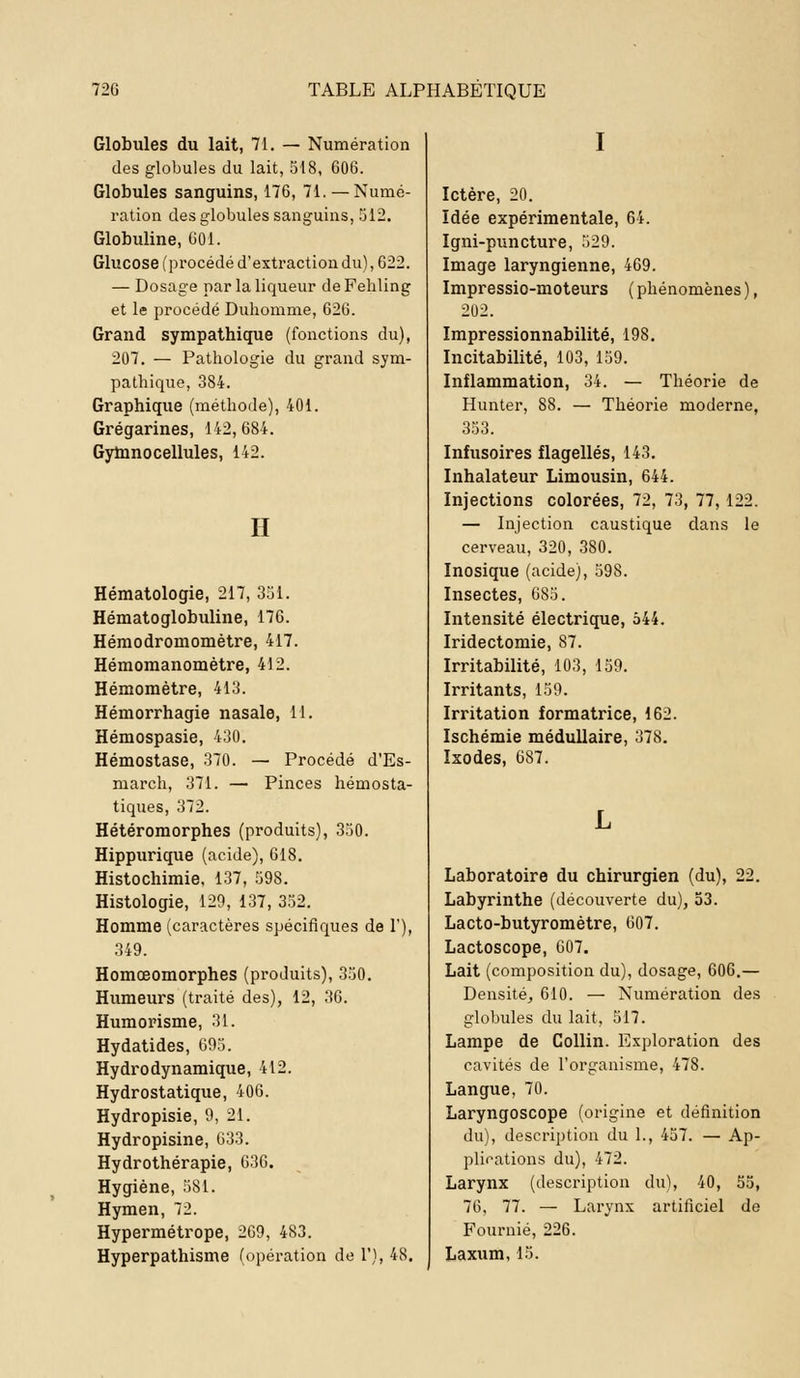 Globules du lait, 71. — Numération des globules du lait, 518, 606. Globules sanguins, 176, 71. — Numé- ration des globules sanguins, 512. Globuline, 601. Glucose (procédé d'extraction du), 622. — Dosage par la liqueur de Fehling et le procédé Duhomme, 626. Grand sympathique (fonctions du), 207. — Pathologie du grand sym- pathique, 384. Graphique (méthode), 401. Grégarines, 142,684. Gymnocellules, 142. H Hématologie, 217, 351. Hématoglobuline, 176. Hémodromomètre, 417. Hémomanomètre, 412. Hémomètre, 413. Hémorrhagie nasale, 11. Hémospasie, 430. Hémostase, 370. — Procédé d'Es- march, 371. — Pinces hémosta- tiques, 372. Hétéromorphes (produits), 350. Hippurique (acide), 618. Histochimie, 137, 598. Histologie, 129, 137, 352. Homme (caractères spécifiques de 1'), 349. Homœomorphes (produits), 350. Humeurs (traité des), 12, 36. Humorisme, 31. Hydatides, 695. Hydrodynamique, 412. Hydrostatique, 406. Hydropisie, 9, 21. Hydropisine, 633. Hydrothérapie, 636. Hygiène, 581. Hymen, 72. Hypermétrope, 269, 483. Hyperpathisme (opération de 1'), 48. I Ictère, 20. Idée expérimentale, 64. Igni-puncture, 529. Image laryngienne, 469. Impressio-moteurs ( phénomènes ), 202. Impressionnabilité, 198. Incitabilité, 103, 159. Inflammation, 34. — Théorie de Hunter, 88. — Théorie moderne, 353. Infusoires flagellés, 143. Inhalateur Limousin, 644. Injections colorées, 72, 73, 77, 122. — Injection caustique dans le cerveau, 320, 380. Inosique (acide), 598. Insectes, 685. Intensité électrique, 544. Iridectomie, 87. Irritabilité, 103, 159. Irritants, 159. Irritation formatrice, 162. Ischémie médullaire, 378. Ixodes, 687. Laboratoire du chirurgien (du), 22. Labyrinthe (découverte du), 53. Lacto-butyromètre, 607. Lactoscope, 607. Lait (composition du), dosage, 606.— Densité, 610. — Numération des globules du lait, 517. Lampe de Collin. Exploration des cavités de l'organisme, 478. Langue, 70. Laryngoscope (origine et définition du), description du 1., 457. — Ap- plications du), 472. Larynx (description du), 40, 55, 76, 77. — Larynx artificiel de Fournie, 226. Laxum, 15.