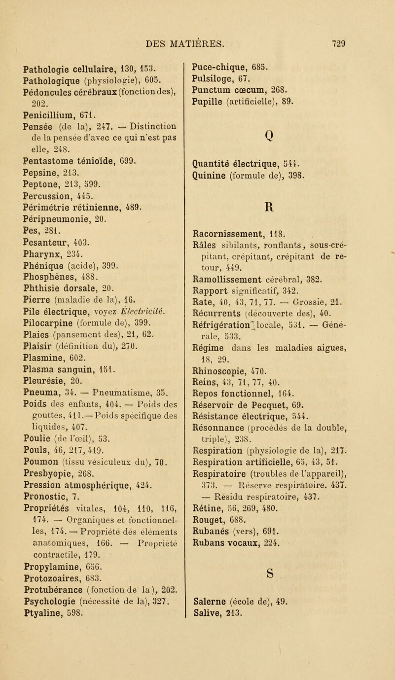 Pathologie cellulaire, 130, 153. Pathologique (physiologie), 605. Pédoncules cérébraux (fonction des), 202. Pénicillium, 671. Pensée (de la), 247. — Distinction de la pensée d'avec ce qui n'est pas elle, 248. Pentastome ténioïde, 699. Pepsine, 213. Peptone, 213, 599. Percussion, 445. Périmétrie rétinienne, 489. Péripneumonie, 20. Pes, 281. Pesanteur, 403. Pharynx, 234. Phénique (acide), 399. Phosphènes, 488. Phthisie dorsale, 20. Pierre (maladie de la), 16. Pile électrique, voyez Electricité. Pilocarpine (formule de), 399. Plaies (pansement des), 21, 62. Plaisir (définition du), 270. Plasmine, 602. Plasma sanguin, 151. Pleurésie, 20. Pneuma, 34. — Pneumatisme, 35. Poids des enfants, 404. — Poids des gouttes, 411.— Poids spécifique des liquides, 407. Poulie (de l'œil), 53. Pouls, 46, 217, 419. Poumon (tissu vésiculeux du), 70. Presbyopie, 268. Pression atmosphérique, 424. Pronostic, 7. Propriétés vitales, 104, 110, 116, 174. — Organiques et fonctionnel- les, 174. — Propriété dés éléments anatomiques, 166. — Propriété contractile, 179. Propylamine, 656. Protozoaires, 683. Protubérance (fonction de la), 202. Psychologie (nécessité de la), 327. Ptyaline, 598. Puce-chique, 685. Pulsiloge, 67. Punctum coecum, 268. Pupille (artificielle), 89. Q Quantité électrique, 541. Quinine (formule de), 398. R Racornissement, 118. Râles sibilants, ronflants, sous-cré- pitant, crépitant, crépitant de re- tour, 449. Ramollissement cérébral, 382. Rapport significatif, 342. Rate, 40, 43, 71, 77. — Grossie, 21. Récurrents (découverte des), 40. Réfrigération'locale, 531. — Géné- rale, 533. Régime dans les maladies aiguës, 18, 29. Rhinoscopie, 470. Reins, 43, 71,77, 40. Repos fonctionnel, 164. Réservoir de Pecquet, 69. Résistance électrique, 544. Résonnance (procédés de la double, triple), 238. Respiration (physiologie de la), 217. Respiration artificielle, 65, 43, 51. Respiratoire (troubles de l'appareil), 373. — Réserve respiratoire. 437. — Résidu respiratoire, 437. Rétine, 56, 269, 480. Rouget, 688. Rubanés (vers), 691. Rubans vocaux, 224. Salerne (école de), 49. Salive, 213.
