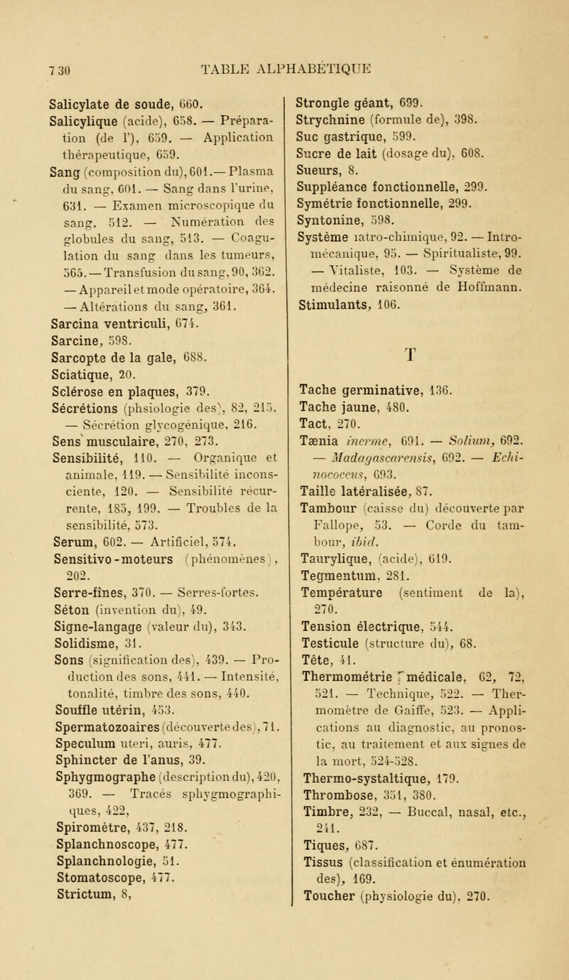 Salicylate de soude, 660. Salicylique (acide), 658. — Prépara- tion (de 1). 6.'J9. — Application thérapeutique, 659. Sang (composition du), 601.— Plasma du sang. COL — Sang dans l'urine, 631. — Examen microscopique du sang. 512. — Numération des globules du sang, 513. — Coagu- lation du sang dans les tumeurs, 565. — Transfusion du sang. 90, 362. — Appareil et mode opératoire, 361. — Altérations du sang, 361. Sarcina ventriculi, 671. Sarcine, 59S. Sarcopte de la gale, 688. Sciatique, 20. Sclérose en plaques, 379. Sécrétions (phsiologie des), 82, 215. — Sécrétion glycogénique, 216. Sens musculaire, 270, 273. Sensibilité, 110. — Organique et animale. 119. —Sensibilité incons- ciente, 120. — Sensibilité récur- rente, 185, 199. — Troubles de la sensibilité, 573. Sérum, 602. — Artificiel, 574. Sensitivo - moteurs ( phénomènes , 202. Serre-fînes, 370. — Serres-lbrtes. Séton (invention du), 49. Signe-langage valeur du), 313. Solidisme, 31. Sons signification des, 439. — Pro- duction des sons, 441. — Intensité, tonalité, timbre des sons, 440. Souffle utérin, 453. Spermatozoaires (découverte des . 7 i. Spéculum uteri, auris, 477. Sphincter de l'anus, 39. Sphygmographe ;descriptiondu). 420, 369. — Tracés sphygmograpbi- ques, 422, Spiromètre, 437, 218. Splanchnoscope, 477. Splanchnologie, 51. Stomatoscope, 477. Strictum, 8, Strongle géant, 699. Strychnine (formule de), 398. Suc gastrique, 599. Sucre de lait (dosage du). 608. Sueurs, 8. Suppléance fonctionnelle, 299. Symétrie fonctionnelle, 299. Syntonine, 598. Système îatro-chimique, 92. —Intro- mécanique, 95. — Spiritualiste,99. — Vitaliste, 103. — Système de médecine raisonné de Hoffmann. Stimulants, 106. T Tache germinative, 136. Tache jaune, 480. Tact. 270. Taenia /tienne, 691. — Solium, 692. — Madagascfirensis, 692. — Echi- riococeiis, 693. Taille latéralisée, 87. Tambour (caisse du) découverte par Fallope, 53. — Corde du tam- bour, ibid. Taurylique, acide;, 619. Tegmentum. 281. Température (sentiment de la), 270. Tension électrique, 544. Testicule (structure du), 68. Tête, 4L Thermométrie T médicale, 62, 72, 521. — Technique, 522. — Ther- momètre de Gaiffe, 523. — Appli- cations au diagnostic, au pronos- tic, au traitement et aux signes de la mort, 524-528. Thermo-systaltique, 179. Thrombose, 351, 380. Timbre, 232, — Buccal, nasal, etc., 211. Tiques, 687. Tissus (classification et énumération des), 169. Toucher (physiologie du), 270.