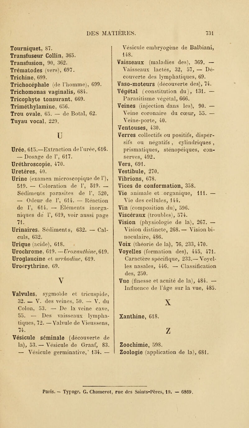 Tourniquet, 87. Transfuseur Collin, 365. Transfusion, 90, 362. Trématodes (vers), 607. Trichine, 699. Trichocéphale (de l'homme), 699. Trichomonas vaginalis, 684. Tricophyte tonsurant, 669. Triméthylamine, 656. Trou ovale, 65. — de Botal, 62. Tuyau vocal, 229. u Urée, 615.—Extraction de l'urée, 616. — Dosage de 1', 617. Uréthroscopie, 470. Uretères, 40. Urine (examen microscopique de 1'), 519. — Coloration de 1', 519. _ Sédiments parasites de 1', 520. — Odeur de 1', 614. — Réaction de 1', 614. — Eléments inorga- niques de 1', 619, voir aussi page 71. Urinaires. Sédiments, 632. — Cal- culs, 632. Urique (acide), 618. Urochrome, 619. —Uroxanthine,619. Uroglaucine et urrhodine, 619. Uroérythrine. 69. Valvules, sygmoïde et tricuspide, 32. — V. des veines, 50. — V. du Colon, 53. — De la veine cave, 55. — Des vaisseaux lympha- tiques, 72. —Valvule de Vieussens, 74. Vésicule séminale (découverte de la), 53. — Vésicule de Graaf, 83. — Vésicule germinative,1 134. — Vésicule embryogène de Balbiani, 148. Vaisseaux (maladies des), 369. — Vaisseaux lactés, 32, 57, — De- couverte des lymphatiques, 69. Vaso-moteurs (découverte des), 74. Végétal (constitution du), 131. — Parasitisme végétal, 666. Veines (injection dans les), 90. — Veine coronaire du cœur, 55. — Veine-porte, 40. Ventouses, 430. Verres collectifs ou positifs, dispér- sifs ou négatifs , cylindriques , prismatiques, sténopéiques, con- serves, 492. Vers, 691. Vestibule, 270. Vibrions, 678. Vices de conformation, 358. Vie animale et organique, 111. — Vie des cellules, 144. Vin (composition du), 596. Viscéraux (troubles), 574. Vision (physiologie de la), 267. — Vision distincte, 268.— Vision bi- noculaire, 486. Voix (théorie de la), 76, 233, 470. Voyelles (formation des), 445, 471. Caractère spécifique, 233.— Voyel- les nasales, 446. — Classification des, 250. Vue (finesse et acuité de la), 484. — Influence de l'âge sur la vue, 485. Xanthine, 618. Zoochimie, 598. Zoologie (application de la), 681. Paris. — Tyrogr. G. Cliamerot, rue des Saints-Pères, 10. — G869.