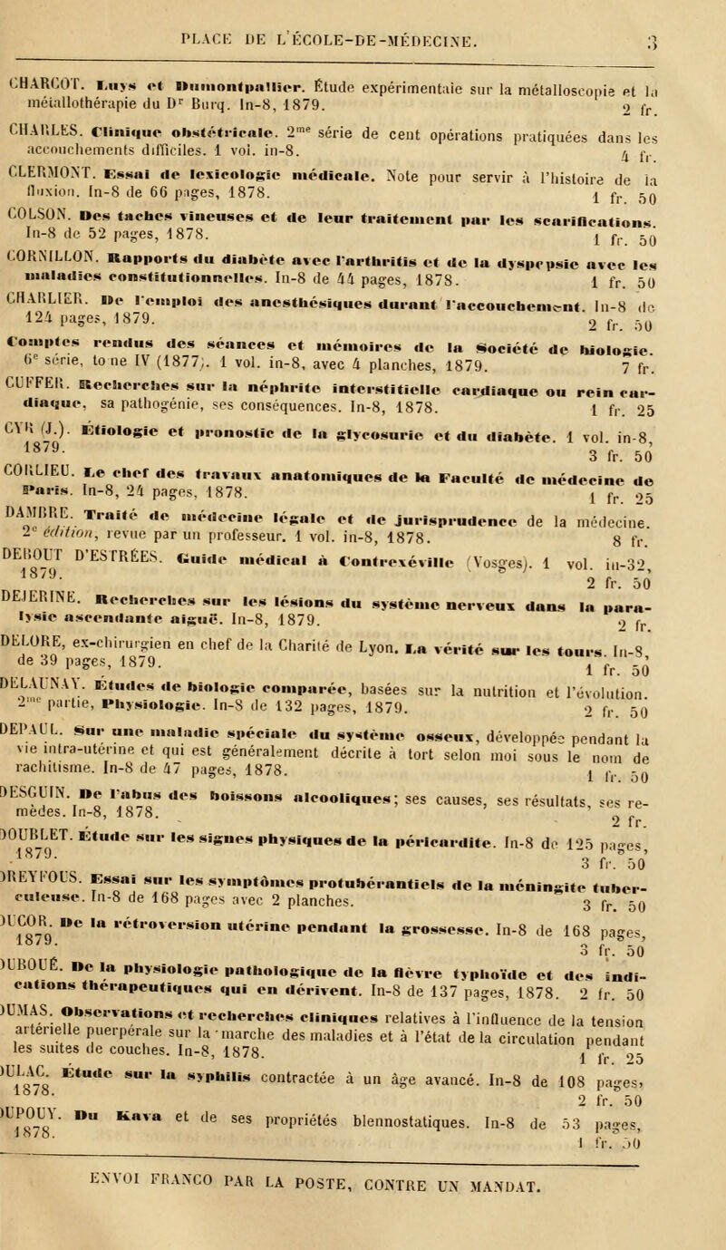 PLACE DE L'ÉCOLE-DE-MÉDECINE. CBARGOT. i.uys et Dumontpailicr. Etude expérimentaie sur la mëtalloscopie et la métallothérapie du Dr Burq. ln-8, 1879. 9 r. CHAULKS. Clinique obstétricale. 2me série de cent opérations pratiquées dans les accouchements difficiles. 1 vol. in-8. ^ f|. CLERMONT. Essai de lexicologie médicale. Note pour servir à l'histoire de la Il h x ion. In-8 de 66 pnges, 1878. j f,. ^ COLSON. Des taches vineuses et de leur traitement par les scarifications In-8 de 52 pages, 1878. j fr 5(j CORNILLON. Rapports du diabète avec larthritis et de la dyspepsie avec les maladies constitutionnelles. In-8 de 44 pages, 1878. 1 fr. 50 OUBLIER. i»e remploi des anesthésiques durant l'accouchement. In-8 tic 124 pages, 1879. 0 f(. &() Comptes rendus des séances et mémoires de la Société de biologie 6e série, to ne IV (1877;. 1 vol. in-8, avec 4 planches, 1879. 7 fr. CUIFEli. Recherches sur la néphrite interstitielle cardiaque ou rein car- diaque, sa pathogénie, ses conséquences. In-8, 1878. 1 fr. 25 GYH (L). Étiologie et pronostic de In glycosurie et du diabète. 1 vol in-8 18/9- 3 fr. 50 COliLIEU. i.e cher des travaux anatomiques de la Faculté de médecine de Paris. In-8, 24 pages, 1878. { fr .,5 DAoMnR/E; TraWé de «édecine légale et de jurisprudence de la médecine. 2. édition, revue par un professeur. 1 vol. in-8, 1878. 8 fr DEliOl r D'ESTRÉES. «uide médical à Contrcxéville (Vosges). 1 vol. iu-32, ■ 2 fr. 50 DE.IERINE. Recherches sur les lésions du système nerveux dans la para- lysie ascendante aiguë. In-8, 1879. .> fr DKLORE, ex-chirurgien en chef de la Charité de Lyon. i,« vérité sur les tours. In-8 de 39 pages, 1879. i ff 5(j DELAUNAY. Études de biologie comparée, basées sur la nutrition et l'évolution 21C partie, Physiologie. In-8 de 132 pages, 1879. 9 rr 50' DEPAUL. Sur une maladie spéciale du système osseux, développée pendant la vie inira-utenne et qui est généralement décrite à tort selon moi sous le nom de rachitisme. In-8 de 47 pages, 1878. j f. -0 9ESGUIN. »e l'abus des boissons alcooliques; ses causes, ses résultats «es re- mèdes. In-8, 1878. ' _ j, 2 fr. )0UBLET. Etude sur les signes physiques de la périenrdite. In-8 de 125 pages 1 , . 3 fr. 50 )RE\10LS. Essai sur les symptômes protubérantiels de la méningite tuber- culeuse. In-8 de 168 pages avec 2 planches. 3 fr> 50 )L1879 e ' '*<it,,ov<',,sion *térS™ pendant la grossesse. In-8 de 168 pages, 3 fr. 50 )IB0UÉ. De la physiologie pathologique de la lièvre typhoïde et des indi- cations thérapeutiques qui en dérivent. In-8 de 137 pages, 1878. 2 fr. 50 )0MAS. Observations et recherches cliniques relatives à l'influence de la tension artérielle puerpérale sur la marche des maladies et à l'état delà circulation pendant les suites de couches. In-8, 1878. 1 <• 9- )ULAC Etude sur la syphilis contractée à un âge avancé. In-8 de 108 pages, 2 fr. 50 ■?£!?' D KiaVa 6t de S6S Iir°Priélés blennostatiques. In-8 de 5 3 na-es 1 fr. j0