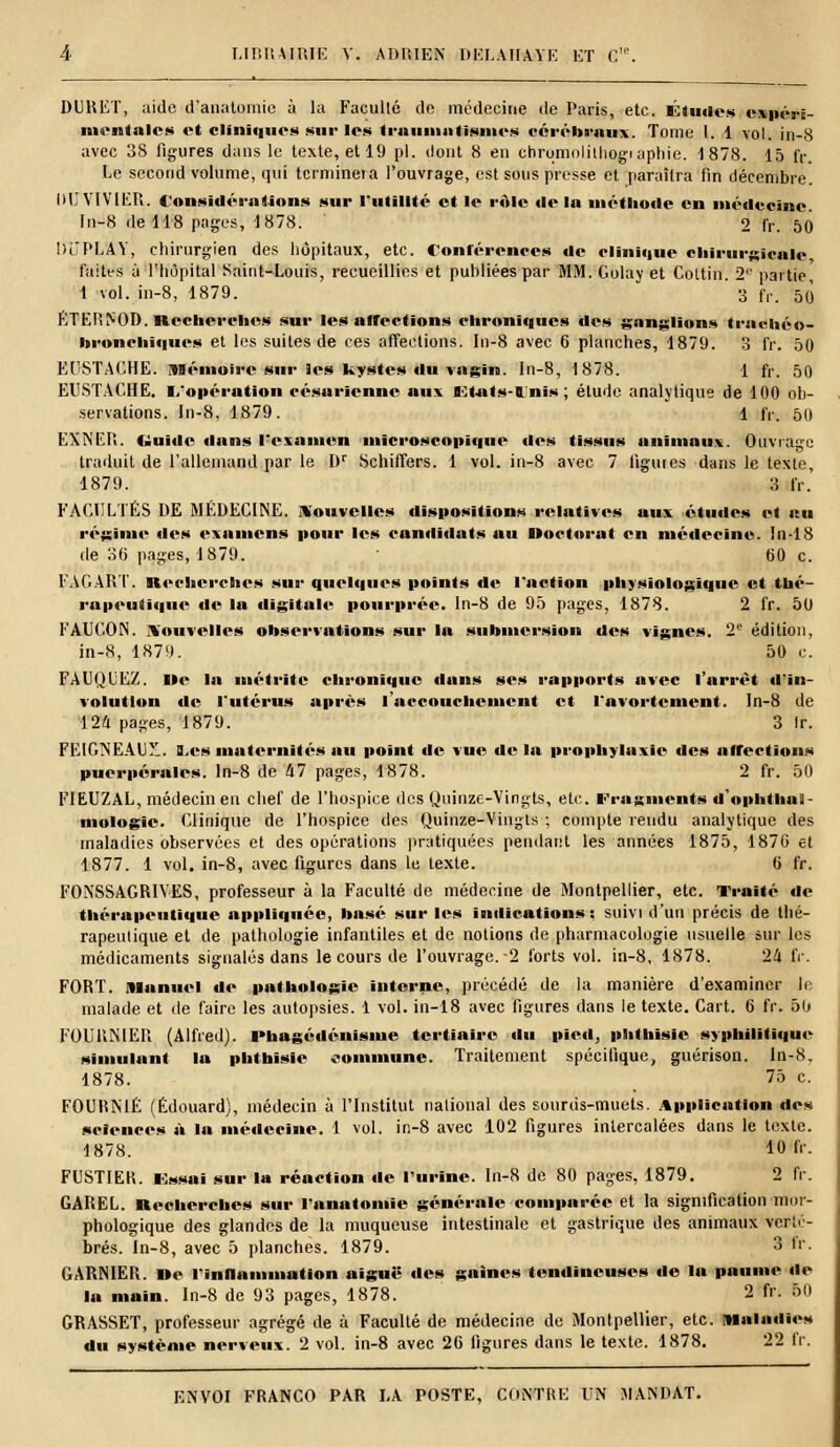 DURET, aide d'anatomie à la Faculté de médecine de Paris, etc. Études niftwrtj m ■.•mil « les et cliniques sur les traumntismcs cérébraux. Tome l. 1 \ol. in-8 avec 38 figures dans le texte, etl9 pi. dont 8 en chromolithographie. 1878. 15 fr. Le second volume, qui terminera l'ouvrage, est sous presse et paraîtra fin décembre. DU VIVIER. Considérations sur l'utilité et le rôle de lu méthode en médecine In-8 de 118 pages, 1878. 2 IV. 50 DuPLAY, chirurgien des hôpitaux, etc. Conférences de clinique chirurgicale laites à l'hôpital Saint-Louis, recueillies et publiées par MM. Golay et Coltin. 2° partie 1 vol. in-8, 1879. ' 3 fr. 50 ËTERNOD. Recherches sur les affections chroniques des ganglions truchéo- hronchiques et les suites de ces affections. In-8 avec 6 planches, 1879. 3 fr. 50 EUSTACHE. Mémoire sur les kystes du vagin. In-8, 1878. 1 fr. 50 EUSTACHE. l/opération césarienne aux Etats-Unis; élude analytique de 100 ob- servations. In-8, 1879. 1 fr. 50 EXNER. Guide dans l'examen microscopique des tissus animaux. Ouvrage traduit de l'allemand par le Dr Schiffers. 1 vol. in-8 avec 7 figures dans le texte, 1879. 3 fr. FACULTÉS DE MÉDECINE, nouvelles dispositions relatives aux études et au régime des examens pour les candidats au Doctorat en médecine, luis de 36 pages, 1879. ■ 60 c. FAGART. Recherches sur quelques points de l'action physiologique et thé- rapcuiiciuc de la digitale pourprée. In-8 de 95 pages, 1878. 2 fr. 50 FAUCON, nouvelles observations sur la submersion des vignes. 2e édition, in-8, 1879. 50 c. FAUQUEZ. De In métritc chronique dans ses rapports avec l'arrêt d'in- volutlon de l'utérus après l'accouchement et l'avortcment. In-8 de 124 pages, 1879. 3 Ir. I'T'.ICiNEAIT . a^cs maternités au point de vue delà prophylaxie des affections puerpérales, ln-8 de kl pages, 1878. 2 fr. 50 F1EUZAL, médecin en chef de l'hospice des Quinze-Vingts, etc. Fragments «1 ophthas- mologie. Clinique de l'hospice des Quinze-Vingts ; compte rendu analytique des maladies observées et des opérations pratiquées pendant les années 1875, 1876 et 1877. 1 vol. in-8, avec figures dans le texte. 6 fr. F0NSSAGR1VES, professeur à la Faculté de médecine de Montpellier, etc. Traité de thérapeutique appliquée, basé sur les indications: suivi d'un précis de thé- rapeutique et de pathologie infantiles et de notions de pharmacologie usuelle sur les médicaments signalés dans le cours de l'ouvrage.-2 forts vol. in-8, 1878. 24 fr. FORT, manuel de pathologie interne, précédé de la manière d'examiner le malade et de faire les autopsies. 1 vol. in-18 avec ligures dans le texte. Cart. 6 fr. 50 FOUlîNlER (Alfred). lMiagédénisiuc tertiaire du pied, phthisie syphilitique simulant la phthisie commune. Traitement spécifique, guérison. ln-8, 1878. 75 c. FOURNIE (Edouard), médecin à l'Institut national des sourds-muets. Application des sciences à la médecine. 1 vol. in-8 avec 102 figures intercalées dans le texte. 1878. 10 fr- FUSTIEK. Essai sur la réaction de l'urine. In-8 de 80 pages, 1879. 2 fr. GAREL. Recherches sur lanatomie générale comparée et la signification mor- phologique des glandes de la muqueuse intestinale et gastrique des animaux verté- brés. In-8, avec 5 planches. 1879. 3 fr. GARNIER. »e l inflammation aiguë des gaines tendineuses de la paume «le la main. In-8 de 93 pages, 1878. 2 fr. 50 GRASSET, professeur agrégé de à Faculté de médecine de Montpellier, etc. Maladies du système nerveux. 2 vol. in-8 avec 26 figures dans le texte. 1878. 22 fr.