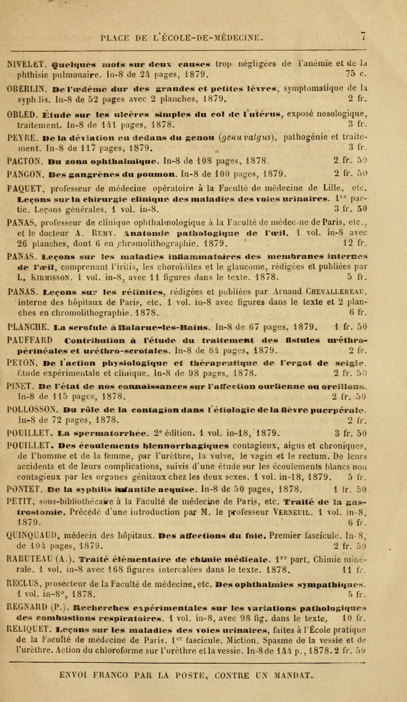 MYKLET. Quelques mois sur «leuv enuses trop négligées de l'anémie et de la phthisie pulmonaire. In-8 de 24 pages, 1879. 75 c. OBERLIN. De l'œdème dur fies grandes et petites lèvres, symplomatique de la syphilis. In-8 de 52 pages avec 2 planches, 1879. 2 fr. OBLED. Étude sur les ulcères simples du col de l'utérus, exposé nosologique, traitement. In-8 de 141 pages, 1878. 3 fr. PEYRE. ue la déviation en dedans du genou (genuvalgus), pathogénie et traite- ment. In-8 de 117 pages, 1879. 3 fr. PACTON. »u zona ophtlialiuique. In-8 de 108 pages, 1878. 2 fr. 50 PANGON. nés gangrènes du poumon. In-8 de 100 pages, 1879. 2 fr. 50 PAQUET, professeur de médecine opératoire à la Faculté de médecine de Lille, etc. Leçons sur la chirurgie clinique des maladies des voies urinaires. l,e par- tie. Leçons générales. 1 vol. in-8. 3 fr. 50 PANAS, professeur de clinique oplithalmologique à la Faculté de médeene de Paris, etc., et le docteur A. P.emy. ïnatomie pathologique de l'œil. 1 vol. in-8 avec 26 planches, dont 6 en chromolithographie. 1879. . 12 fr. PANAS. Leçons sur les maladies inflammatoires des membranes internes de I*u?il, comprenant l'irilis, les choroïdites et le glaucome, rédigées et publiées par L. Kirmisson. 1 vol. in-8, avec 11 figures dans le texte. 1878. 5 fr. PANAS. Leçons sur les réiinitcs, rédigées et publiées par Arnaud ChevallerE.m;. interne des hôpitaux de Paris, etc. 1 vol. in-8 avec ligures dans le texte et 2 plan- ches en chromolithographie. 1878. 6 fr. PLANCHE. La scrofule àUalarue-les-Hains. In-8 de 67 pages, 1879. 1 fr. 50 PAUFFARD Contribue ion à l'étude du traitement des fistules uréthro- périnéales et uréthro-scrotales. In-8 de 81 pages, 1879. 2 fr. PETON, ne l'action physiologique et thérapeutique de l'ergot de seigle. Etude expérimentale et clinique. In-8 de 98 pages, 1878. 2 fr. ■> P1NET. ne l'état de nos connaissances sur l'affection ourlienne ou oreillons. In-8 de 115 pages, 1878. 2 fr. 50 P0LL0SS0N. Uu rôle île la contagion dans l'étiologie delà fièvre puerpérale. In-8 de 72 pages, 1878. L> fr. POUILLET. La spermatorruée. 2e édition. 1 vol. in-18, 1879. 3 fr. 50 POITLLET. nés écoulements blennorrhagiques contagieux, aigus et chronique?, de l'homme et de la femme, par l'urèthre, la vulve, le vagin et le rectum. De leurs accidents et de leurs complications, suivis d'une élude sur les écoulements blancs non contagieux par les organes génitaux chez les deux sexes. 1 vol. in-18, 1879. 5 IV. PONTET, ne la syphilis infantile acquise. In-8 de 50 pages, 1878. 1 Ir. 50 PETIT, sous-bibliothécaire à la Faculté de médecine de Paris, etc. Traité de la gas- trostomie. Précédé d'une introduction par M. le professeur Yerneul. 1 vol. in-8, 1879. 6 fr. QUINQUAUD, médecin des hôpitaux, nés affections du foie. Premier fascicule. In-8, de lOd pages, 1S79. 2 fr. 50 RABUTEAU (A.). Traité élémentaire de chimie médicale. lre part. Chimie miné- rale. 1 vol. in-8 avec 168 ligures intercalées dans le texte. 1878. 11 fr. RECLUS, piosecteur de la Faculté de médecine, etc. nésophtbaunies sympathiques. 1 vol. in-8°, 1878. 5 fr. REGNAHD (P.). Recherches expérimentales sur les variations pathologiques des combustions respiratoires. 1 vol. in-8, avec 98 fig. dans le texte, 10 fr. R.ELIQUET. Leçons sur les maladies des voies urinaires, faites à l'École pratique de la Faculté de médecine de Paris. 1er fascicule. Miction. Spasme de la vessie et de l'urèthre. Action du chloroforme sur l'urèthre et la vessie. In-8de 144 p., 1878.2 fr. 50
