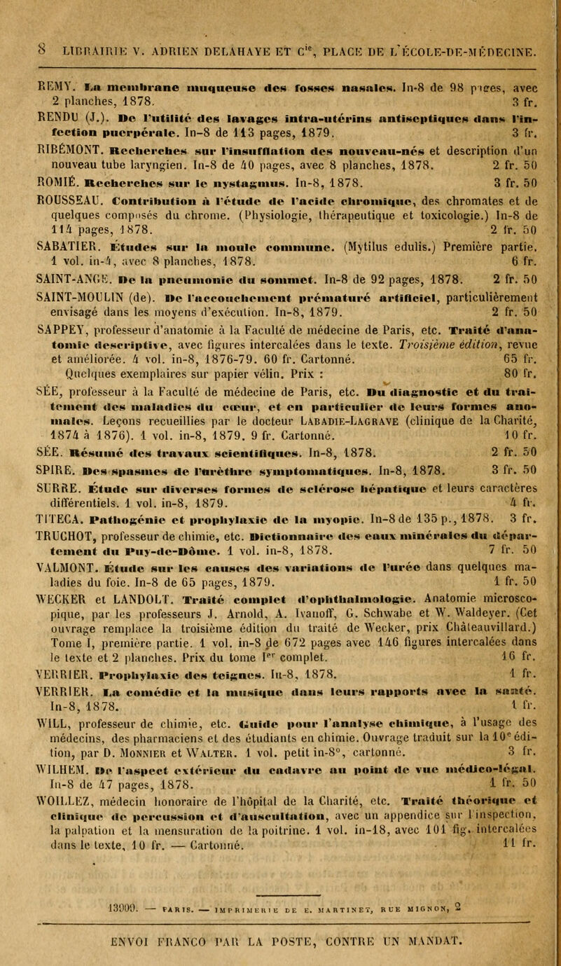 REMY. I„a membrane muqueuse des fosses nasales. In-8 de 98 ptsres, avec 2 planches, 1878. 3 fr. RENDU {.].). De l'utilité des lavages intra-utérins antiseptiques dans l'in- fection puerpérale. In-8 de 113 pages, 1879. 3 fr. RIBÉMONT. Recherches sur l'insufflation des nouveau-nés et description d'un nouveau tube laryngien. In-8 de 40 pages, avec 8 planches, 1878. 2 fr. 50 ROMIÉ. Recherches sur le nystagmus. In-8, 1878. 3 fr. 50 ROUSSEAU. Contribution à l'étude de l'acide chromique, des chromâtes et de quelques composés du chrome. (Physiologie, thérapeutique et toxicologie.) In-8 de 114 pages, 1878. 2 fr. 50 SABATIER. Études sur la moule commune. (Mytilus edulis.) Première partie. 1 vol. in-4, avec 8 planches, 1878. 6 fr. SAINT-ANGE. De la pneumonie du sommet. In-8 de 92 pages, 1878. 2 fr. 50 SAINT-MOULIN (de). De l'accouchement prématuré artificiel, particulièrement envisagé dans les moyens d'exécution. In-8, 1879. 2 fr. 50 SAPPEY, professeur d'anatomie à la Faculté de médecine de Paris, etc. Traité d'ana- tomie descriptive, avec figures intercalées dans le texte. Troisième édition, revue et améliorée, 4 vol. in-8, 1876-79. 60 fr. Cartonné. 65 fr. Quelques exemplaires sur papier vélin. Prix : 80 fr. SÉE, professeur à la Faculté de médecine de Paris, etc. Du diagnostic et du trai- tement «les maladies du cceur, et en particulier de leurs formes ano- males. Leçons recueillies par le docteur Labadie-Lagrave (clinique de la Charité, 1874 à 1876). 1 vol. in-8, 1879. 9 fr. Cartonné. 10 fr. SÉE. Résumé des travaux scientillques. In-8, 1878. 2 fr. 50 SPIRE. Des spasmes de l'nrèthre symptomatiques. In-8, 1878. 3 fr. 50 SURRE. Étude sur diverses formes de sclérose hépatique et leurs caractères différentiels. 1 vol. in-8, 1879. 4 fr. TITECA. Pathogénie et prophylaxie de la myopie. ln-8de 135 p., 1878. 3 fr. TRUCHOT, professeur de chimie, etc. Dictionnaire des eaux minérales du dépar- tement du Puy-de-Dôme. 1 vol. in-8, 1878. 7 fr. 50 VALMONT. Étude sur les causes des variations de l'urée dans quelques ma- ladies du foie. In-8 de 65 pages, 1879. 1 fr. 50 WECKER et LANDOLT. Traité complet d'ophthalmologie. Anatomie microsco- pique, par les professeurs J. Arnold, A. Ivauoff, G. Schwabe et W. Waldeyer. (Cet ouvrage remplace la troisième édition du traité de Wecker, prix Chàleauvillard.) Tome I, première partie. 1 vol. in-8 de 672 pages avec 146 figures intercalées dans le texte et 2 planches. Prix du tome Ier complet. 16 fr. VERRIER. Prophylaxie des teignes. Iit-8, 1878. 1 fr. VERRIER. La comédie et la musique dans leurs rapports avec la santé. In-8, 1878. 1 fr. W1LL, professeur de chimie, etc. Uuide pour l'analyse chimique, à l'usage des médecins, des pharmaciens et des étudiants en chimie. Ouvrage traduit sur la 10e édi- tion, par D. Monnier et Walter. 1 vol. petit in-8°, cartonné. 3 fr. W1LHEM. De l'aspect extérieur du cadavre au point de vue médJco-lé^al. In-8 de 47 pages, 1878. 1 fr- 50 WOILLEZ, médecin honoraire de l'hôpital de la Charité, etc. Traité théorique et clinique de percussion et d'auscultation, avec un appendice sur l'inspection, la palpation et la mensuration de la poitrine. 1 vol. in-18, avec 101 fig. intercalées dans le texte, 10 fr. — Cartonné. H &• 13000. FAR1S. IMPRIMERIE DE E. MARTINET, RUE MIGNON, 2