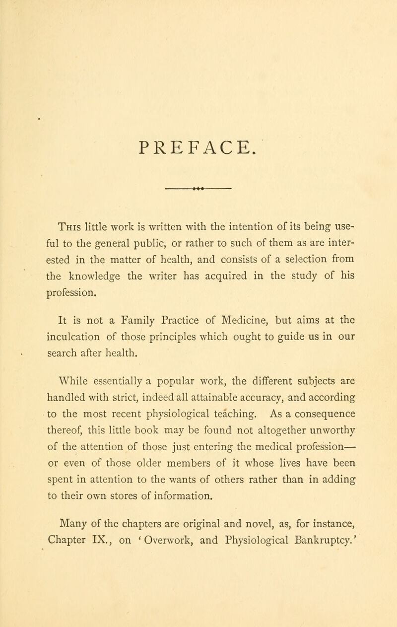 PREFACE. This little work is written with the intention of its being use- ful to the general public, or rather to such of them as are inter- ested in the matter of health, and consists of a selection from the knowledge the writer has acquired in the study of his profession. It is not a Family Practice of Medicine, but aims at the inculcation of those principles which ought to guide us in our search after health. While essentially a popular work, the different subjects are handled with strict, indeed all attainable accuracy, and according to the most recent physiological teaching. As a consequence thereof, this little book may be found not altogether unworthy of the attention of those just entering the medical profession— or even of those older members of it whose lives have been spent in attention to the wants of others rather than in adding to their own stores of information. Many of the chapters are original and novel, as, for instance, Chapter IX., on 'Overwork, and Physiological Bankruptcy.'