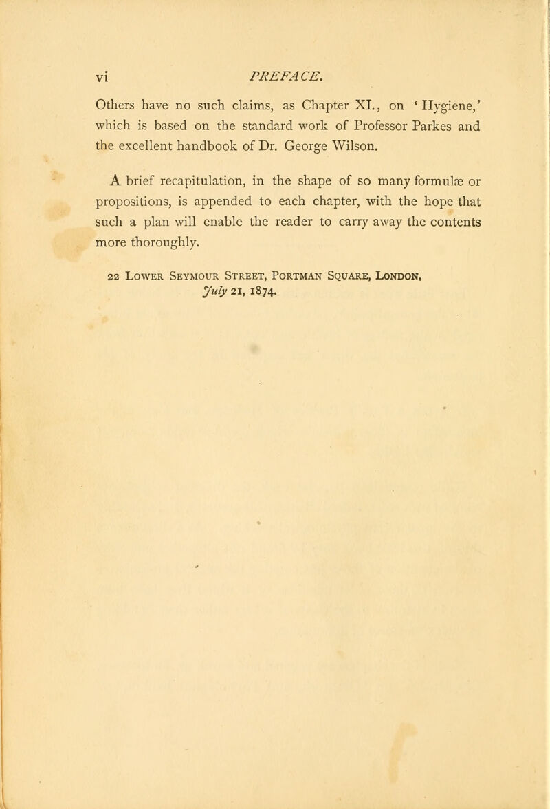 Others have no such claims, as Chapter XL, on 'Hygiene,' which is based on the standard work of Professor Parkes and the excellent handbook of Dr. George Wilson. A brief recapitulation, in the shape of so many formulae or propositions, is appended to each chapter, with the hope that such a plan will enable the reader to carry away the contents more thoroughly. 22 Lower Seymour Street, Portman Square, London. July 21, 1874.