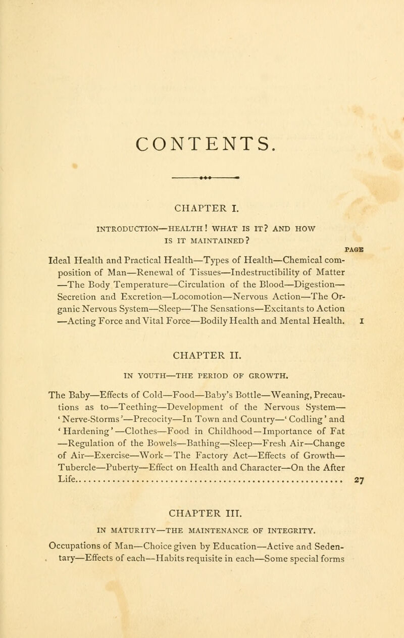 CONTENTS CHAPTER I. INTRODUCTION—HEALTH ! WHAT IS IT? AND HOW IS IT MAINTAINED? PAGE Ideal Health and Practical Health—Types of Health—Chemical com- position of Man—Renewal of Tissues—Indestructibility of Matter —The Body Temperature—Circulation of the Blood—Digestion— Secretion and Excretion—Locomotion—Nervous Action—The Or- ganic Nervous System—Sleep—The Sensations—Excitants to Action —Acting Force and Vital Force—Bodily Health and Mental Health. I CHAPTER II. IN YOUTH—THE PERIOD OF GROWTH. The Baby—Effects of Cold—Food—Baby's Bottle—Weaning, Precau- tions as to—Teething—Development of the Nervous System— ' Nerve-Storms'—Precocity—In Town and Country—' Codling' and 'Hardening'—Clothes—Food in Childhood —Importance of Fat —Regulation of the Bowels—Bathing—Sleep—Fresh Air—Change of Air—Exercise—Work—The Factory Act—Effects of Growth— Tubercle—Puberty—Effect on Health and Character—On the After Life 27 CHAPTER III. IN MATURITY—THE MAINTENANCE OF INTEGRITY. Occupations of Man—Choice given by Education—Active and Seden- tary—Effects of each—Habits requisite in each—Some special forms