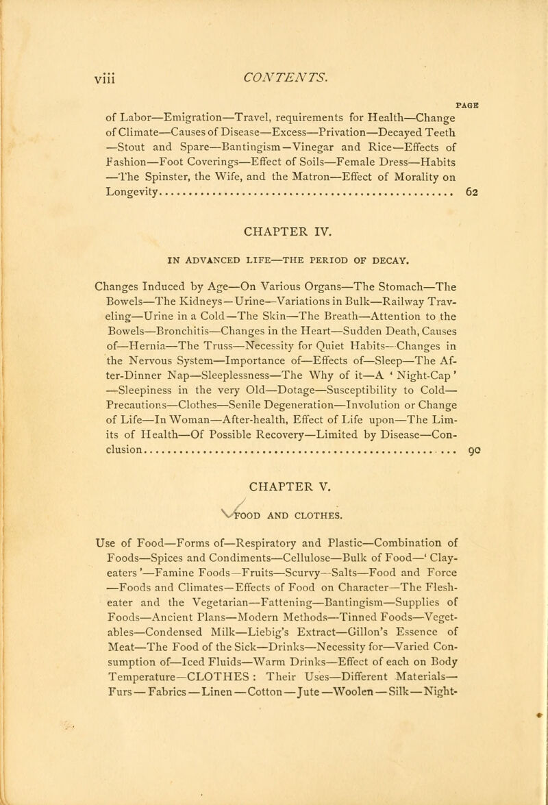 PAGE of Labor—Emigration—Travel, requirements for Health—Change of Climate—Causes of Disease—Excess—Privation—Decayed Teeth —Stout and Spare—Bantingism—Vinegar and Rice—Effects of Fashion—Foot Coverings—Effect of Soils—Female Dress—Habits —The Spinster, the Wife, and the Matron—Effect of Morality on Longevity 62 CHAPTER IV. IN ADVANCED LIFE—THE PERIOD OF DECAY. Changes Induced by Age—On Various Organs—The Stomach—The Bowels—The Kidneys —Urine—Variations in Bulk—Railway Trav- eling—Urine in a Cold—The Skin—The Breath—Attention to the Bowels—Bronchitis—Changes in the Heart—Sudden Death, Causes of—Hernia—The Truss—Necessity for Quiet Habits— Changes in the Nervous System—Importance of—Effects of—Sleep—The Af- ter-Dinner Nap—Sleeplessness—The Why of it—A ' Night-Cap ' —Sleepiness in the very Old—Dotage—Susceptibility to Cold— Precautions—Clothes—Senile Degeneration—Involution or Change of Life—In Woman—After-health, Effect of Life upon—The Lim- its of Health—Of Possible Recovery—Limited by Disease—Con- clusion ... 90 CHAPTER V. Vfood and clothes. Use of Food—Forms of—Respiratory and Plastic—Combination of Foods—Spices and Condiments—Cellulose—Bulk of Food—' Clay- eaters '—Famine Foods—Fruits—Scurvy—Salts—Food and Force —Foods and Climates—Effects of Food on Character—The Flesh- eater and the Vegetarian—Fattening—Bantingism—Supplies of Foods—Ancient Plans—Modern Methods—Tinned Foods—Veget- ables—Condensed Milk—Liebig's Extract—Cillon's Essence of Meat—The Food of the Sick—Drinks—Necessity for—Varied Con- sumption of—Iced Fluids—Warm Drinks—Effect of each on Body Temperature—CLOTHES : Their Uses—Different Materials- Furs — Fabrics—Linen—Cotton—Jute —Woolen — Silk—Night-