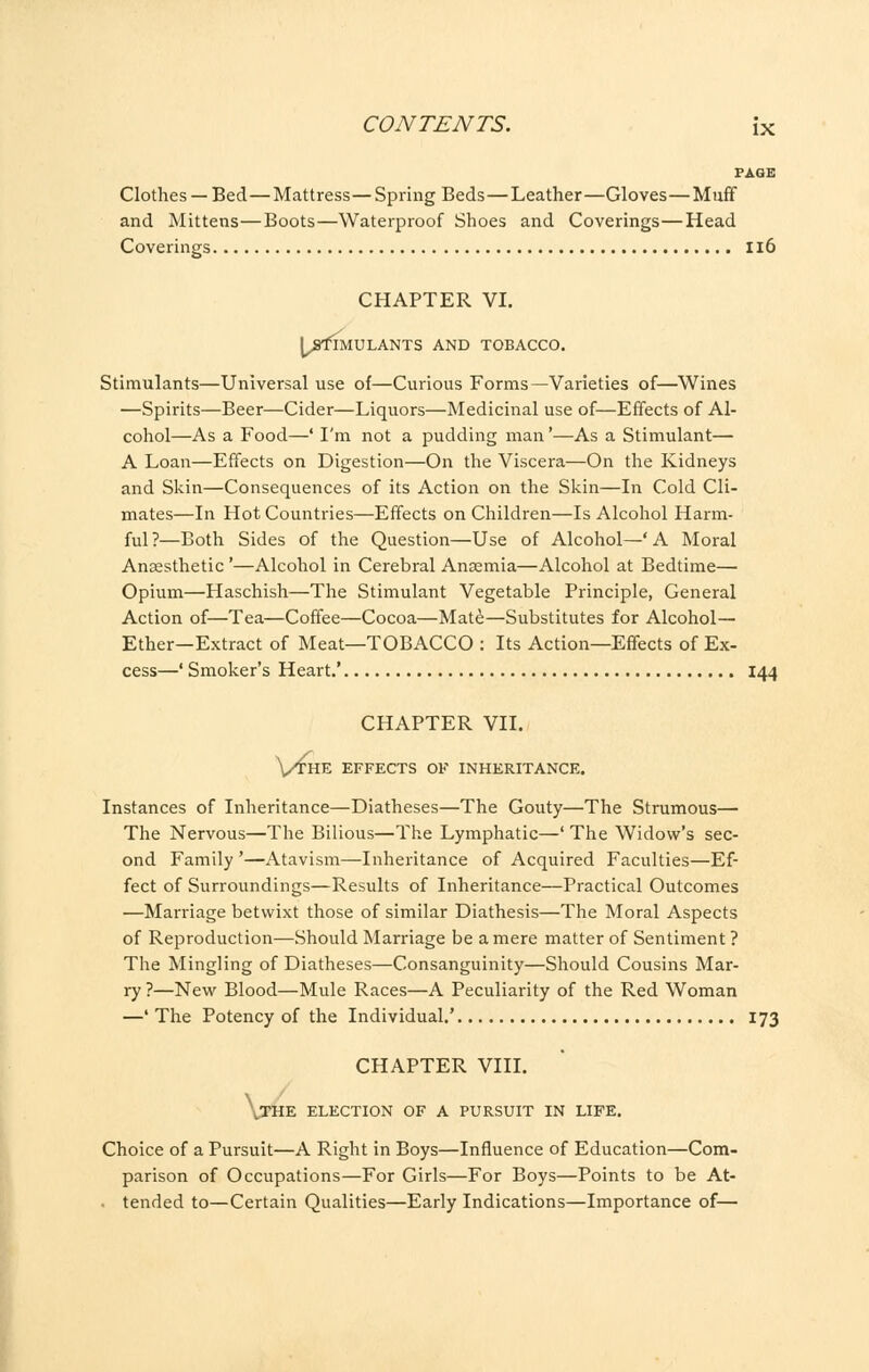 PAGE Clothes —Bed—Mattress—Spring Beds—Leather—Gloves—Muff and Mittens—Boots—Waterproof Shoes and Coverings—Head Coverings Il6 CHAPTER VI. j^afrs IMULANTS AND TOBACCO. Stimulants—Universal use of—Curious Forms—Varieties of—Wines —Spirits—Beer—Cider—Liquors—Medicinal use of—Effects of Al- cohol—As a Food—' I'm not a pudding man'—As a Stimulant— A Loan—Effects on Digestion—On the Viscera—On the Kidneys and Skin—Consequences of its Action on the Skin—In Cold Cli- mates—In Hot Countries—Effects on Children—Is Alcohol Harm- ful ?—Both Sides of the Question—Use of Alcohol—' A Moral Anaesthetic '—Alcohol in Cerebral Anaemia—Alcohol at Bedtime—■ Opium—Haschish—The Stimulant Vegetable Principle, General Action of—Tea—Coffee—Cocoa—Mate—Substitutes for Alcohol— Ether—Extract of Meat—TOBACCO : Its Action—Effects of Ex- cess—' Smoker's Heart.' 144 CHAPTER VII. Vthe effects of inheritance. Instances of Inheritance—Diatheses—The Gouty—The Strumous— The Nervous—The Bilious—The Lymphatic—' The Widow's sec- ond Family '—Atavism—Inheritance of Acquired Faculties—Ef- fect of Surroundings—Results of Inheritance—Practical Outcomes —Marriage betwixt those of similar Diathesis—The Moral Aspects of Reproduction—Should Marriage be a mere matter of Sentiment ? The Mingling of Diatheses—Consanguinity—Should Cousins Mar- ry ?—New Blood—Mule Races—A Peculiarity of the Red Woman —' The Potency of the Individual.' 173 CHAPTER VIII. TH E ELECTION OF A PURSUIT IN LIFE. Choice of a Pursuit—A Right in Boys—Influence of Education—Com- parison of Occupations—For Girls—For Boys—Points to be At- tended to—Certain Qualities—Early Indications—Importance of—