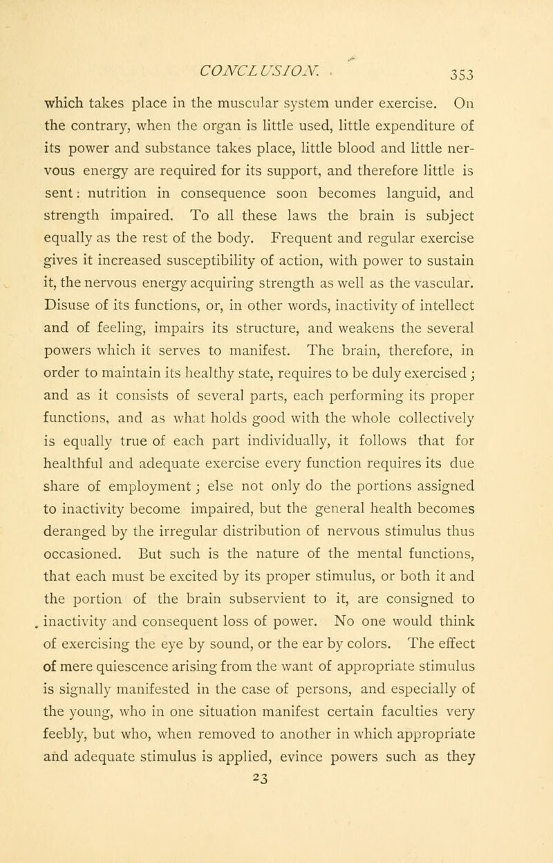 which takes place in the muscular system under exercise. On the contrary, when the organ is little used, little expenditure of its power and substance takes place, little blood and little ner- vous energy are required for its support, and therefore little is sent: nutrition in consequence soon becomes languid, and strength impaired. To all these laws the brain is subject equally as the rest of the body. Frequent and regular exercise gives it increased susceptibility of action, with power to sustain it, the nervous energy acquiring strength as well as the vascular. Disuse of its functions, or, in other words, inactivity of intellect and of feeling, impairs its structure, and weakens the several powers which it serves to manifest. The brain, therefore, in order to maintain its healthy state, requires to be duly exercised ; and as it consists of several parts, each performing its proper functions, and as what holds good with the whole collectively is equally true of each part individually, it follows that for healthful and adequate exercise every function requires its due share of employment; else not only do the portions assigned to inactivity become impaired, but the general health becomes deranged by the irregular distribution of nervous stimulus thus occasioned. But such is the nature of the mental functions, that each must be excited by its proper stimulus, or both it and the portion of the brain subservient to it, are consigned to . inactivity and consequent loss of power. No one would think of exercising the eye by sound, or the ear by colors. The effect of mere quiescence arising from the want of appropriate stimulus is signally manifested in the case of persons, and especially of the young, who in one situation manifest certain faculties very feebly, but who, when removed to another in which appropriate and adequate stimulus is applied, evince powers such as they 23