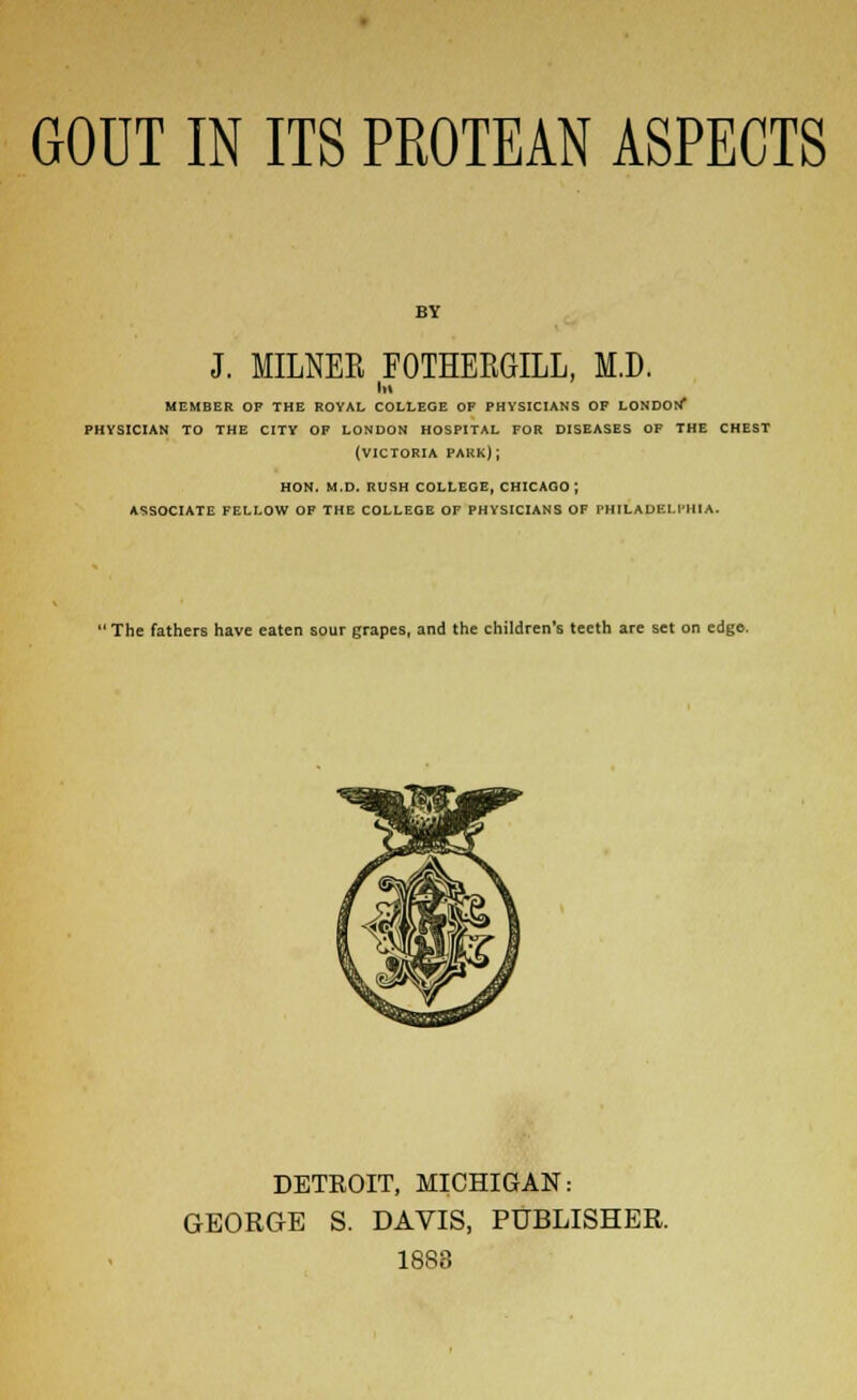 GOUT IN ITS PROTEAN ASPECTS BY J. MILNER FOTHERGILL, M.D. MEMBER OP THE ROYAL COLLEGE OF PHYSICIANS OF LONDOl/ PHYSICIAN TO THE CITY OF LONDON HOSPITAL FOR DISEASES OF THE CHEST (VICTORIA PARK); HON. M.D. RUSH COLLEGE, CHICAGO ; ASSOCIATE FELLOW OF THE COLLEGE OF PHYSICIANS OF PHILADELl'HIA. 'The fathers have eaten sour grapes, and the children's teeth are set on edge. DETROIT, MICHIGAN: GEORGE S. DAVIS, PUBLISHER. 1883