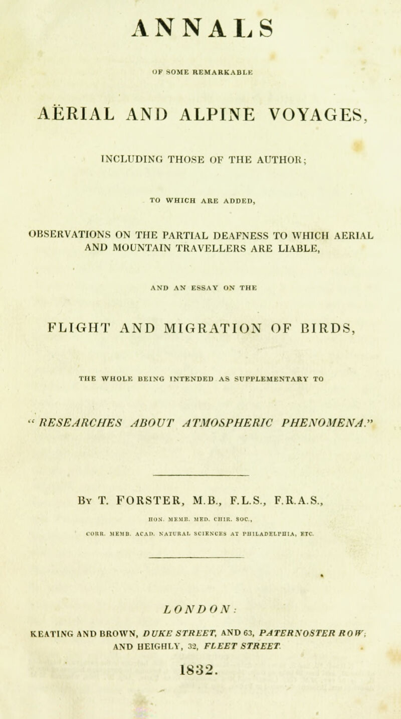 ANNALS OF SOME REMARKABLE AERIAL AND ALPINE VOYAGES, INCLUDING THOSE OF THE AUTHOR; TO WHICH ARE ADDED, OBSERVATIONS ON THE PARTIAL DEAFNESS TO WHICH AERIAL AND MOUNTAIN TRAVELLERS ARE LIABLE, AND AN ESSAY ON THE FLIGHT AND MIGRATION OF BIRDS, THE WHOLE BEING INTENDED AS SUPPLEMENTARY TO RESEARCHES ABOUT ATMOSPHERIC PHENOMENA. By T. FORSTER, M.B., F.L.S., F.R.A.S. HON MKMB. USD. CIIIR. SUC, fOllll. MEMO. ACAD. NATURAL SCIENCES AT PHILADELPHIA, ETC- LONDON: KEATING AND BROWN, DUKE STREET, AND 63, PATERSOSTER ROW, AND HEIGHLV, 32, FLEET STREET 1832.